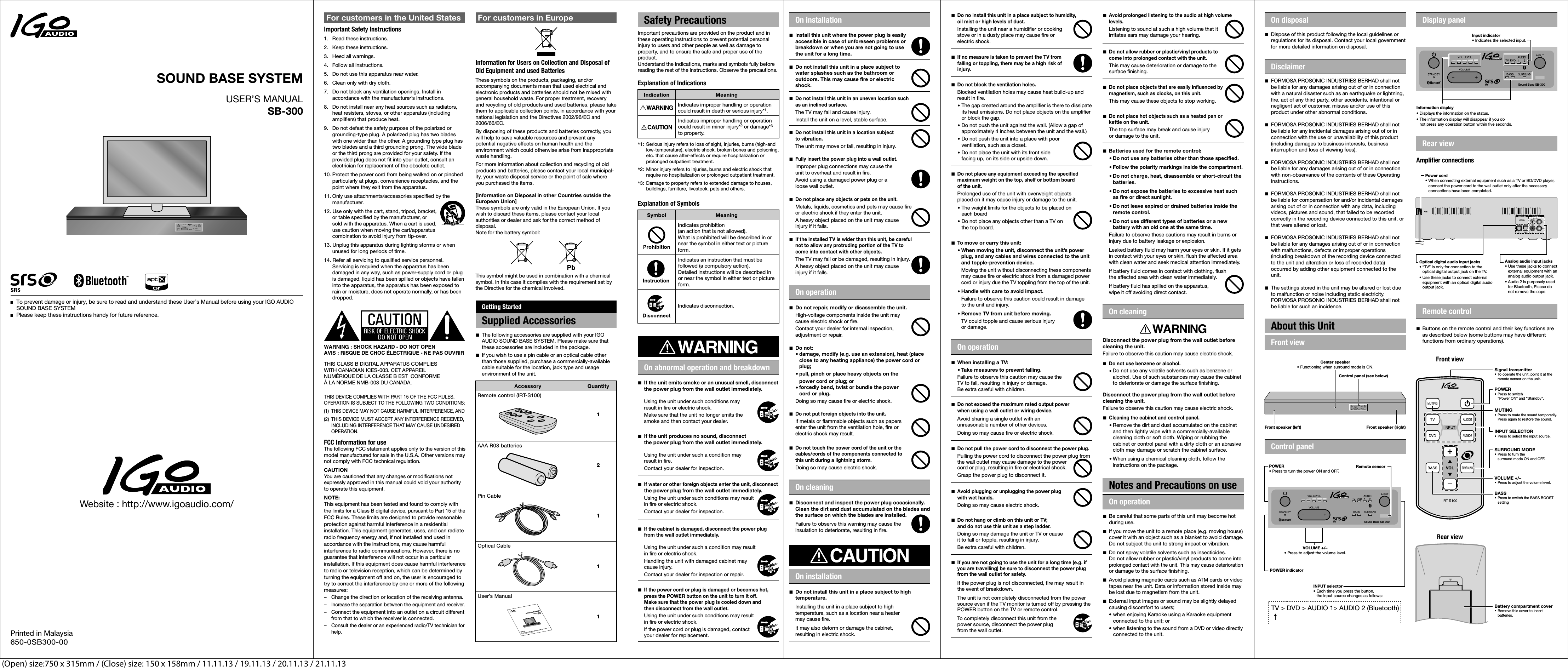 USER’S MANUALSB-300■  To prevent damage or injury, be sure to read and understand these User’s Manual before using your IGO AUDIO  SOUND BASE SYSTEM■  Please keep these instructions handy for future reference. SOUND BASE SYSTEMUSER’S MANUALSB-300■ To prevent damage or injury, be sure to read and understand these User’s Manual before using■ Please keep these instructions handy for future reference. SOUND BASE SYSTEM1.  Read these instructions.2.  Keep these instructions.3.  Heed all warnings.4.  Follow all instructions.5.  Do not use this apparatus near water.6.  Clean only with dry cloth.7.  Do not block any ventilation openings. Install in  accordance with the manufacturer’s instructions.8.  Do not install near any heat sources such as radiators,  heat resisters, stoves, or other apparatus (including  amplifiers) that produce heat.9.  Do not defeat the safety purpose of the polarized or  grounding-type plug. A polarized plug has two blades  with one wider than the other. A grounding type plug has  two blades and a third grounding prong. The wide blade  or the third prong are provided for your safety. If the  provided plug does not fit into your outlet, consult an  electrician for replacement of the obsolete outlet.10. Protect the power cord from being walked on or pinched  particularly at plugs, convenience receptacles, and the  point where they exit from the apparatus.11. Only use attachments/accessories specified by the  manufacturer.12. Use only with the cart, stand, tripod, bracket,  or table specified by the manufacturer, or  sold with the apparatus. When a cart is used,  use caution when moving the cart/apparatus  combination to avoid injury from tip-over.13. Unplug this apparatus during lighting storms or when  unused for long periods of time. 14. Refer all servicing to qualified service personnel.  Servicing is required when the apparatus has been  damaged in any way, such as power-supply cord or plug  is damaged, liquid has been spilled or objects have fallen  into the apparatus, the apparatus has been exposed to  rain or moisture, does not operate normally, or has been  dropped. For customers in the United StatesImportant Safety InstructionsTHIS CLASS B DIGITAL APPARATUS COMPLIESWITH CANADIAN ICES-003. CET APPAREILNUMÉRIQUE DE LA CLASSE B EST  CONFORMEÀ LA NORME NMB-003 DU CANADA.THIS DEVICE COMPLIES WITH PART 15 OF THE FCC RULES.OPERATION IS SUBJECT TO THE FOLLOWING TWO CONDITIONS;(1)  THIS DEVICE MAY NOT CAUSE HARMFUL INTERFERENCE, AND(2)  THIS DEVICE MUST ACCEPT ANY INTERFERENCE RECEIVED,  INCLUDING INTERFERENCE THAT MAY CAUSE UNDESIRED  OPERATION.FCC Information for useThe following FCC statement applies only to the version of thismodel manufactured for sale in the U.S.A. Other versions maynot comply with FCC technical regulation.CAUTIONYou are cautioned that any changes or modifications notexpressly approved in this manual could void your authorityto operate this equipment.NOTE:This equipment has been tested and found to comply withthe limits for a Class B digital device, pursuant to Part 15 of theFCC Rules. These limits are designed to provide reasonableprotection against harmful interference in a residentialinstallation. This equipment generates, uses, and can radiateradio frequency energy and, if not installed and used inaccordance with the instructions, may cause harmfulinterference to radio communications. However, there is noguarantee that interference will not occur in a particularinstallation. If this equipment does cause harmful interferenceto radio or television reception, which can be determined byturning the equipment off and on, the user is encouraged totry to correct the interference by one or more of the followingmeasures:–  Change the direction or location of the receiving antenna.– Increase the separation between the equipment and receiver.–  Connect the equipment into an outlet on a circuit different  from that to which the receiver is connected.– Consult the dealer or an experienced radio/TV technician for  help.WARNING : SHOCK HAZARD - DO NOT OPENAVIS : RISQUE DE CHOC ÉLECTRIQUE - NE PAS OUVRIRThese symbols on the products, packaging, and/or accompanying documents mean that used electrical and electronic products and batteries should not be mixed with general household waste. For proper treatment, recovery and recycling of old products and used batteries, please take them to applicable collection points, in accordance with your national legislation and the Directives 2002/96/EC and 2006/66/EC.By disposing of these products and batteries correctly, you will help to save valuable resources and prevent any potential negative effects on human health and the environment which could otherwise arise from inappropriate waste handling.For more information about collection and recycling of old products and batteries, please contact your local municipal-ity, your waste disposal service or the point of sale where you purchased the items.[Information on Disposal in other Countries outside the European Union]These symbols are only valid in the European Union. If you wish to discard these items, please contact your local authorities or dealer and ask for the correct method of disposal.Note for the battery symbol:This symbol might be used in combination with a chemical symbol. In this case it complies with the requirement set by the Directive for the chemical involved.Important precautions are provided on the product and in these operating instructions to prevent potential personal injury to users and other people as well as damage to property, and to ensure the safe and proper use of the product. Understand the indications, marks and symbols fully before reading the rest of the instructions. Observe the precautions.Explanation of Indications*1:  Serious injury refers to loss of sight, injuries, burns (high-and low-temperature), electric shock, broken bones and poisoning,  etc. that cause after-effects or require hospitalization or  prolonged outpatient treatment.*2:  Minor injury refers to injuries, burns and electric shock that  require no hospitalization or prolonged outpatient treatment.*3:  Damage to property refers to extended damage to houses,  buildings, furniture, livestock, pets and others.Explanation of Symbols For customers in EuropeInformation for Users on Collection and Disposal ofOld Equipment and used BatteriesGetting StartedSupplied AccessoriesGetting StartedSupplied AccessoriesSafety PrecautionsRemote control (IRT-S100)AAA R03 batteriesPin CableOptical CableUser’s Manual■ The following accessories are supplied with your IGO  AUDIO SOUND BASE SYSTEM. Please make sure that  these accessories are included in the package.■ If you wish to use a pin cable or an optical cable other  than those supplied, purchase a commercially-available  cable suitable for the location, jack type and usage  environment of the unit.Accessory QuantityMeaningIndication12111Indicates improper handling or operationcould result in death or serious injury*1.Indicates improper handling or operationcould result in minor injury*2 or damage*3to property.MeaningSymbolIndicates prohibition(an action that is not allowed).What is prohibited will be described in ornear the symbol in either text or pictureform.Indicates an instruction that must befollowed (a compulsory action).Detailed instructions will be described inor near the symbol in either text or pictureform.Indicates disconnection.■ If the unit emits smoke or an unusual smell, disconnect  the power plug from the wall outlet immediately.   Using the unit under such conditions may  result in fire or electric shock.  Make sure that the unit no longer emits the  smoke and then contact your dealer.■ If the unit produces no sound, disconnect  the power plug from the wall outlet immediately.  Using the unit under such a condition may   result in fire.  Contact your dealer for inspection.■ If water or other foreign objects enter the unit, disconnect  the power plug from the wall outlet immediately.  Using the unit under such conditions may result  in fire or electric shock.  Contact your dealer for inspection.■ If the cabinet is damaged, disconnect the power plug  from the wall outlet immediately.  Using the unit under such a condition may result  in fire or electric shock.  Handling the unit with damaged cabinet may  cause injury.  Contact your dealer for inspection or repair.■ If the power cord or plug is damaged or becomes hot,  press the POWER button on the unit to turn it off.  Make sure that the power plug is cooled down and  then disconnect from the wall outlet.  Using the unit under such conditions may result  in fire or electric shock.  If the power cord or plug is damaged, contact  your dealer for replacement.On abnormal operation and breakdown■ Install this unit where the power plug is easily  accessible in case of unforeseen problems or  breakdown or when you are not going to use  the unit for a long time.■ Do not install this unit in a place subject to  water splashes such as the bathroom or  outdoors. This may cause fire or electric  shock.■ Do not install this unit in an uneven location such  as an inclined surface.  The TV may fall and cause injury.  Install the unit on a level, stable surface.■ Do not install this unit in a location subject  to vibration.  The unit may move or fall, resulting in injury.■ Fully insert the power plug into a wall outlet.  Improper plug connections may cause the  unit to overheat and result in fire.  Avoid using a damaged power plug or a  loose wall outlet.■ Do not place any objects or pets on the unit.  Metals, liquids, cosmetics and pets may cause fire  or electric shock if they enter the unit.  A heavy object placed on the unit may cause  injury if it falls.■ If the installed TV is wider than this unit, be careful  not to allow any protruding portion of the TV to  come into contact with other objects.  The TV may fall or be damaged, resulting in injury.  A heavy object placed on the unit may cause  injury if it falls.On installation ■ Do no install this unit in a place subject to humidity,  oil mist or high levels of dust. Installing the unit near a humidifier or cooking  stove or in a dusty place may cause fire or  electric shock.■ If no measure is taken to prevent the TV from  falling or toppling, there may be a high risk of  injury.■ Do not block the ventilation holes.  Blocked ventilation holes may cause heat build-up and  result in fire.  · The gap created around the amplifier is there to dissipate    its heat emissions. Do not place objects on the amplifier    or block the gap.  · Do not push the unit against the wall. (Allow a gap of    approximately 4 inches between the unit and the wall.)  · Do not push the unit into a place with poor    ventilation, such as a closet.  · Do not place the unit with its front side    facing up, on its side or upside down.■ Do not place any equipment exceeding the specified  maximum weight on the top, shelf or bottom board  of the unit.  Prolonged use of the unit with overweight objects   placed on it may cause injury or damage to the unit.  · The weight limits for the objects to be placed on    each board  · Do not place any objects other than a TV on    the top board.■  Do not repair, modify or disassemble the unit.  High-voltage components inside the unit may  cause electric shock or fire.  Contact your dealer for internal inspection,  adjustment or repair.■ Do not: · damage, modify (e.g. use an extension), heat (place    close to any heating appliance) the power cord or    plug;  · pull, pinch or place heavy objects on the    power cord or plug; or · forcedly bend, twist or bundle the power    cord or plug.  Doing so may cause fire or electric shock.■ Do not put foreign objects into the unit.  If metals or flammable objects such as papers  enter the unit from the ventilation hole, fire or  electric shock may result.■ Do not touch the power cord of the unit or the  cables/cords of the components connected to  this unit during a lightning storm.  Doing so may cause electric shock.On operation■ When installing a TV: · Take measures to prevent falling.  Failure to observe this caution may cause the  TV to fall, resulting in injury or damage.  Be extra careful with children.■ Do not exceed the maximum rated output power  when using a wall outlet or wiring device. Avoid sharing a single outlet with an  unreasonable number of other devices.  Doing so may cause fire or electric shock.■ Be careful that some parts of this unit may become hot  during use.■ If you move the unit to a remote place (e.g. moving house)  cover it with an object such as a blanket to avoid damage.  Do not subject the unit to strong impact or vibration.■ Do not spray volatile solvents such as insecticides.  Do not allow rubber or plastic/vinyl products to come into prolonged contact with the unit. This may cause deterioration  or damage to the surface finishing.■ Avoid placing magnetic cards such as ATM cards or video  tapes near the unit. Data or information stored inside may  be lost due to magnetism from the unit.■ External input images or sound may be slightly delayed  causing discomfort to users; • when enjoying Karaoke using a Karaoke equipment    connected to the unit; or • when listening to the sound from a DVD or video directly    connected to the unit.On operationDisconnect the power plug from the wall outlet before cleaning the unit.Failure to observe this caution may cause electric shock.■ Do not use benzene or alcohol.  · Do not use any volatile solvents such as benzene or    alcohol. Use of such substances may cause the cabinet    to deteriorate or damage the surface finishing.Disconnect the power plug from the wall outlet before cleaning the unit.Failure to observe this caution may cause electric shock.■ Cleaning the cabinet and control panel.  · Remove the dirt and dust accumulated on the cabinet    and then lightly wipe with a commercially-available    cleaning cloth or soft cloth. Wiping or rubbing the    cabinet or control panel with a dirty cloth or an abrasive    cloth may damage or scratch the cabinet surface.  · When using a chemical cleaning cloth, follow the    instructions on the package.On cleaningOn operation■ FORMOSA PROSONIC INDUSTRIES BERHAD shall not  be liable for any damages arising out of or in connection  with a natural disaster such as an earthquake or lightning,  fire, act of any third party, other accidents, intentional or  negligent act of customer, misuse and/or use of this  product under other abnormal conditions.■ FORMOSA PROSONIC INDUSTRIES BERHAD shall not  be liable for any incidental damages arising out of or in  connection with the use or unavailability of this product  (including damages to business interests, business  interruption and loss of viewing fees).■ FORMOSA PROSONIC INDUSTRIES BERHAD shall not  be liable for any damages arising out of or in connection  with non-observance of the contents of these Operating  Instructions.■ FORMOSA PROSONIC INDUSTRIES BERHAD shall not  be liable for compensation for and/or incidental damages  arising out of or in connection with any data, including  videos, pictures and sound, that failed to be recorded  correctly in the recording device connected to this unit, or  that were altered or lost.■ FORMOSA PROSONIC INDUSTRIES BERHAD shall not  be liable for any damages arising out of or in connection  with malfunctions, defects or improper operations  (including breakdown of the recording device connected  to the unit and alteration or loss of recorded data)  occurred by adding other equipment connected to the  unit.■ The settings stored in the unit may be altered or lost due  to malfunction or noise including static electricity.  FORMOSA PROSONIC INDUSTRIES BERHAD shall not  be liable for such an incidence.Disclaimer■ Dispose of this product following the local guidelines or  regulations for its disposal. Contact your local government  for more detailed information on disposal.On disposal■ If you are not going to use the unit for a long time (e.g. if   you are travelling) be sure to disconnect the power plug  from the wall outlet for safety. If the power plug is not disconnected, fire may result in   the event of breakdown.  The unit is not completely disconnected from the power  source even if the TV monitor is turned off by pressing the  POWER button on the TV or remote control.  To completely disconnect this unit from the  power source, disconnect the power plug  from the wall outlet.■ Do not pull the power cord to disconnect the power plug. Pulling the power cord to disconnect the power plug from  the wall outlet may cause damage to the power  cord or plug, resulting in fire or electrical shock.  Grasp the power plug to disconnect it.■ Avoid plugging or unplugging the power plug  with wet hands. Doing so may cause electric shock.■ Do not hang or climb on this unit or TV;  and do not use this unit as a step ladder. Doing so may damage the unit or TV or cause  it to fall or topple, resulting in injury.  Be extra careful with children.■  Disconnect and inspect the power plug occasionally.  Clean the dirt and dust accumulated on the blades and  the surface on which the blades are installed.  Failure to observe this warning may cause the  insulation to deteriorate, resulting in fire.On cleaning■ Do not install this unit in a place subject to high  temperature.  Installing the unit in a place subject to high  temperature, such as a location near a heater  may cause fire.  It may also deform or damage the cabinet,  resulting in electric shock.On installation■ To move or carry this unit: · When moving the unit, disconnect the unit’s power    plug, and any cables and wires connected to the unit    and topple-prevention device.  Moving the unit without disconnecting these components    may cause fire or electric shock from a damaged power  cord or injury due the TV toppling from the top of the unit.  · Handle with care to avoid impact.  Failure to observe this caution could result in damage    to the unit and injury. · Remove TV from unit before moving.  TV could topple and cause serious injury    or damage.■ Avoid prolonged listening to the audio at high volume  levels.  Listening to sound at such a high volume that it  irritates ears may damage your hearing.■ Do not allow rubber or plastic/vinyl products to  come into prolonged contact with the unit.  This may cause deterioration or damage to the  surface finishing.■ Do not place objects that are easily influenced by  magnetism, such as clocks, on this unit. This may cause these objects to stop working.■ Do not place hot objects such as a heated pan or  kettle on the unit. The top surface may break and cause injury  or damage to the unit.■ Batteries used for the remote control: · Do not use any batteries other than those specified. · Follow the polarity markings inside the compartment. · Do not charge, heat, disassemble or short-circuit the    batteries. · Do not expose the batteries to excessive heat such    as fire or direct sunlight. · Do not leave expired or drained batteries inside the    remote control. · Do not use different types of batteries or a new    battery with an old one at the same time. Failure to observe these cautions may result in burns or  injury due to battery leakage or explosion.  Leaked battery fluid may harm your eyes or skin. If it gets  in contact with your eyes or skin, flush the affected area  with clean water and seek medical attention immediately.  If battery fluid comes in contact with clothing, flush  the affected area with clean water immediately.  If battery fluid has spilled on the apparatus,  wipe it off avoiding direct contact.Notes and Precautions on useFront viewControl panelAbout this UnitControl panel (see below)Front speaker (right)Center speaker• Functioning when surround mode is ON.Front speaker (left)TV &gt; DVD &gt; AUDIO 1&gt; AUDIO 2 (Bluetooth)POWER• Press to turn the power ON and OFF. INPUT selector • Each time you press the button,  the input source changes as follows:VOLUME +/–• Press to adjust the volume level.POWER indicatorDisplay panelRear viewRemote controlInformation display• Displays the information on the status.• The information display will disappear if you do  not press any operation button within five seconds.Power cord • When connecting external equipment such as a TV or BD/DVD player,  connect the power cord to the wall outlet only after the necessary  connections have been completed.Amplifier connectionsOptical digital audio input jacks • “TV” is only for connection to the  optical digital output jack on the TV.• Use these jacks to connect external  equipment with an optical digital audio  output jack.Analog audio input jacks• Use these jacks to connect  external equipment with an  analog audio output jack.• Audio 2 is purposely used  for Bluetooth, Please do  not remove the caps■ Buttons on the remote control and their key functions are  as described below (some buttons may have different  functions from ordinary operations).Signal transmitter• To operate the unit, point it at the  remote sensor on the unit.POWER• Press to switch  “Power ON” and “Standby”.MUTING• Press to mute the sound temporarily.  Press again to restore the sound.INPUT SELECTOR • Press to select the input source.SURROUND MODE• Press to turn the  surround mode ON and OFF.VOLUME +/–• Press to adjust the volume level.BASS• Press to switch the BASS BOOST  settingBattery compartment cover• Remove this cover to insert  batteries.Front viewRear viewWebsite : http://www.igoaudio.com/Printed in Malaysia650-0SB300-00 (Open) size:750 x 315mm / (Close) size: 150 x 158mm / 11.11.13 / 19.11.13 / 20.11.13 / 21.11.13Sound Base SB-300Sound Base SB-300Remote sensor Input indicator• Indicates the selected input.Sound Base SB-300Instruction