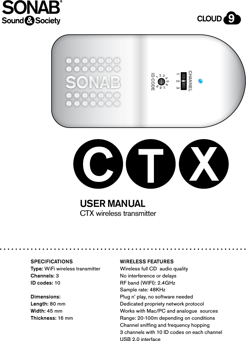 CTX wireless transmitter USER MANUAL®SPECIFICATIONSType: WiFi wireless transmitterChannels: 3ID codes: 10Dimensions: Length: 80 mmWidth: 45 mmThickness: 16 mmWIRELESS FEATURESWireless full CD  audio qualityNo interference or delaysRF band (WIFI): 2.4GHzSample rate: 48KHzPlug n’ play, no software neededDedicated propriety network protocolWorks with Mac/PC and analogue  sources Range: 20-100m depending on conditionsChannel sniffing and frequency hopping3 channels with 10 ID codes on each channelUSB 2.0 interfaceSONAB SOUND INDUSTRIES CTX TRANSMITTERLINE INMINI USB1    2    3CHANNEL1 2 3 4 5 6 7 8 9 ID CODE1    2    3CHANNEL1 2 3 4 5 6 7 8 9 ID CODE
