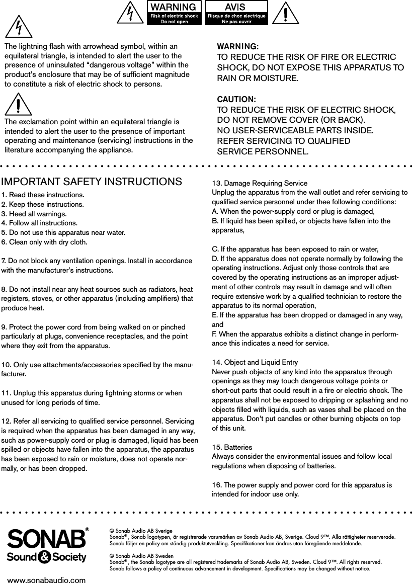 IMPORTANT SAFETY INSTRUCTIONS1. Read these instructions.2. Keep these instructions.3. Heed all warnings.4. Follow all instructions.5. Do not use this apparatus near water.6. Clean only with dry cloth.7. Do not block any ventilation openings. Install in accordance with the manufacturer’s instructions.8. Do not install near any heat sources such as radiators, heat registers, stoves, or other apparatus (including amplifiers) that produce heat.9. Protect the power cord from being walked on or pinched particularly at plugs, convenience receptacles, and the point where they exit from the apparatus.10. Only use attachments/accessories specified by the manu-facturer.11. Unplug this apparatus during lightning storms or when unused for long periods of time.12. Refer all servicing to qualified service personnel. Servicing is required when the apparatus has been damaged in any way, such as power-supply cord or plug is damaged, liquid has been spilled or objects have fallen into the apparatus, the apparatus has been exposed to rain or moisture, does not operate nor-mally, or has been dropped.13. Damage Requiring ServiceUnplug the apparatus from the wall outlet and refer servicing to qualified service personnel under thee following conditions:A. When the power-supply cord or plug is damaged,B. If liquid has been spilled, or objects have fallen into the apparatus,C. If the apparatus has been exposed to rain or water,D. If the apparatus does not operate normally by following the operating instructions. Adjust only those controls that are  covered by the operating instructions as an improper adjust-ment of other controls may result in damage and will often require extensive work by a qualified technician to restore the apparatus to its normal operation,E. If the apparatus has been dropped or damaged in any way, andF. When the apparatus exhibits a distinct change in perform-ance this indicates a need for service.14. Object and Liquid EntryNever push objects of any kind into the apparatus through openings as they may touch dangerous voltage points or short-out parts that could result in a fire or electric shock. The apparatus shall not be exposed to dripping or splashing and no objects filled with liquids, such as vases shall be placed on the apparatus. Don’t put candles or other burning objects on top of this unit.15. BatteriesAlways consider the environmental issues and follow local regulations when disposing of batteries.16. The power supply and power cord for this apparatus is intended for indoor use only.WARNING:TO REDUCE THE RISK OF FIRE OR ELECTRIC SHOCK, DO NOT EXPOSE THIS APPARATUS TO RAIN OR MOISTURE.CAUTION:TO REDUCE THE RISK OF ELECTRIC SHOCK,  DO NOT REMOVE COVER (OR BACK). NO USER-SERVICEABLE PARTS INSIDE.  REFER SERVICING TO QUALIFIED SERVICE PERSONNEL.The lightning flash with arrowhead symbol, within an equilateral triangle, is intended to alert the user to the presence of uninsulated “dangerous voltage” within the product’s enclosure that may be of sufficient magnitude to constitute a risk of electric shock to persons.The exclamation point within an equilateral triangle is intended to alert the user to the presence of important operating and maintenance (servicing) instructions in the literature accompanying the appliance.© Sonab Audio AB SverigeSonab® , Sonab logotypen, är registrerade varumärken av Sonab Audio AB, Sverige. Cloud 9™. Alla rättigheter reserverade. Sonab följer en policy om ständig produktutveckling. Speciﬁkationer kan ändras utan föregående meddelande. © Sonab Audio AB SwedenSonab® , the Sonab logotype are all registered trademarks of Sonab Audio AB, Sweden. Cloud 9™. All rights reserved.  Sonab follows a policy of continuous advancement in development. Speciﬁcations may be changed without notice. www.sonabaudio.com®