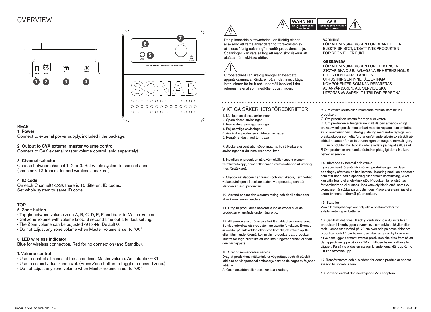 OvErvIEwREAR1. PowerConnect to external power supply, included i the package.2. Output to CVX external master volume controlConnect to CVX external master volume control (sold separately).3. Channel selectorChoose between channel 1, 2 or 3. Set whole system to same channel (same as CTX transmitter and wireless speakers.)4. ID codeOn each Channel(1-2-3), there is 10 different ID codes. Set whole system to same ID code. TOP5. Zone button- Toggle between volume zone A, B, C, D, E, F and back to Master Volume.- Set zone volume with volume knob. 8 second time out after last setting.- The Zone volume can be adjusted -9 to +9. Default 0.- Do not adjust any zone volume when Master volume is set to “00”.6. LED wireless indicatorBlue for wireless connection, Red for no connection (and Standby).7. Volume control- Use to control all zones at the same time, Master volume. Adjustable 0–31.- Use to set individual zone level. (Press Zone button to toggle to desired zone.)- Do not adjust any zone volume when Master volume is set to “00”.1 2 3 4567VIKTIGA SÄKERHETSFÖRESKRIFTER1. Läs igenom dessa anvisningar.2. Spara dessa anvisningar.3. Respektera samtliga varningar.4. Följ samtliga anvisningar.5. Använd ej produkten i närheten av vatten.6. Rengör endast med torr trasa.7. Blockera ej ventilationsöppningarna. Följ tillverkarens  anvisningar när du installerar produkten.8. Installera ej produkten nära värmekällor såsom element,varmluftsutsläpp, spisar eller annan värmealstrande utrustning(t ex förstärkare).9. Skydda nätsladden från tramp- och klämskador, i synnerhetvid anslutningen till stickkontakten, vid grenuttag och där  sladden är fäst i produkten.10. Använd endast den extrautrustning och de tillbehör somtillverkaren rekommenderar.11. Drag ur produktens nätkontakt vid åskväder eller då  produkten ej används under längre tid.12. All service ska utföras av särskilt utbildad servicepersonal.Service erfordras då produkten har utsatts för skada. Exempelär skador på nätsladden eller dess kontakt, att vätska spilltseller främmande föremål kommit in i produkten, att produktenutsatts för regn eller fukt, att den inte fungerar normalt eller attden har tappats.13. Skador som erfordrar serviceDrag ut produktens nätkontakt ur vägguttaget och låt särskiltutbildad servicepersonal ombesörja service då något av följande inträffar:A. Om nätsladden eller dess kontakt skadats,B. Om vätska spillts eller främmande föremål kommit in iprodukten,C. Om produkten utsätts för regn eller vatten,D. Om produkten ej fungerar normalt då den används enligtbruksanvisningen. Justera enbart med de reglage som omfattas av bruksanvisningen. Felaktig justering med andra reglage kan orsaka skador som ofta fordrar omfattande arbete av särskilt ut-bildad reparatör för att få utrustningen att fungera normalt igen,E. Om produkten har tappats eller skadats på något sätt, samtF. Om produkten prestanda förändras påtagligt detta indikerabehov av service.14. Införande av föremål och vätskaInga som helst föremål får införas i produkten genom dessöppningar, eftersom de kan komma i beröring med komponenter som står under farlig spänning eller orsaka kortslutning, vilket kan vålla brand eller elektrisk stöt. Produkten får ej utsättas för vätskedropp eller stänk. Inga vätskefyllda föremål som t ex blomvaser får ställas på utrustningen. Placera ej stearinljus eller andra brinnande föremål på produkten.15. BatterierVisa alltid miljöhänsyn och följ lokala bestämmelser vidavfallshantering av batterier.16. Se till att det finns tillräcklig ventilation om du installerarprodukten i kringbyggda utrymmen, exempelvis bokhyllor ellerrack. Lämna ett avstånd på 20 cm över och på ömse sidor omprodukten och 10 cm bakom den. Bakkanten av hyllplan ellerskiva som ligger närmast ovanför produkten ska dras fram så att det uppstår en glipa på cirka 10 cm till den bakre plattan eller väggen. På så vis bildas en utsugsliknande kanal där uppvärmd luft kan strömma upp.17. Transformatorn och el sladden för denna produkt är endast avsedd för inomhus bruk.18 . Använd endast den medföljande A/C adaptern.VARNING:FÖR ATT MINSKA RISKEN FÖR BRAND ELLERELEKTRISK STÖT, UTSÄTT INTE PRODUKTENFÖR REGN ELLER FUKT.OBSERVERA:FÖR ATT MINSKA RISKEN FÖR ELEKTRISKA STÖTAR SKA DU EJ AVLÄGSNA ENHETENS HÖLJE ELLER DEN BAKRE PANELEN.  UTRUSTNINGEN INNEHÅLLER INGA  KOMPONENTER SOM KAN REPARERAS  AV ANVÄNDAREN. ALL SERVICE SKA  UTFÖRAS AV SÄRSKILT UTBILDAD PERSONAL.Den pilförsedda blixtsymbolen i en liksidig triangelär avsedd att varna användaren för förekomsten avoisolerad ”farlig spänning” innanför produktens hölje.Spänningen kan vara så hög att människor riskerar attutsättas för elektriska stötar.Utropstecknet i en liksidig triangel är avsett attuppmärksamma användaren på att det finns viktigainstruktioner för bruk och underhåll (service) i detreferensmaterial som medföljer utrustningen.Sonab_CVM_manual.indd   4-5 12-03-13   09.56.09