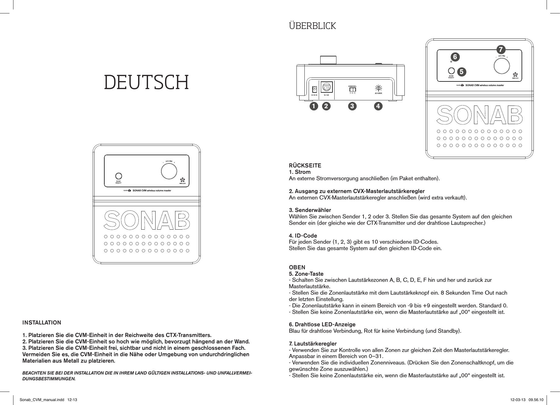 DEUtSCHINSTALLATION1. Platzieren Sie die CVM-Einheit in der Reichweite des CTX-Transmitters.2. Platzieren Sie die CVM-Einheit so hoch wie möglich, bevorzugt hängend an der Wand.3. Platzieren Sie die CVM-Einheit frei, sichtbar und nicht in einem geschlossenen Fach. Vermeiden Sie es, die CVM-Einheit in die Nähe oder Umgebung von undurchdringlichen  Materialien aus Metall zu platzieren.beachten sie bei der installation die in ihrem land gültigen installations- und unfallvermei-dungsbestimmungen.ÜbErbLICKRÜCKSEITE1. StromAn externe Stromversorgung anschließen (im Paket enthalten).2. Ausgang zu externem CVX-MasterlautstärkereglerAn externen CVX-Masterlautstärkeregler anschließen (wird extra verkauft).3. SenderwählerWählen Sie zwischen Sender 1, 2 oder 3. Stellen Sie das gesamte System auf den gleichenSender ein (der gleiche wie der CTX-Transmitter und der drahtlose Lautsprecher.)4. ID-CodeFür jeden Sender (1, 2, 3) gibt es 10 verschiedene ID-Codes. Stellen Sie das gesamte System auf den gleichen ID-Code ein. OBEN5. Zone-Taste- Schalten Sie zwischen Lautstärkezonen A, B, C, D, E, F hin und her und zurück zur  Masterlautstärke.- Stellen Sie die Zonenlautstärke mit dem Lautstärkeknopf ein. 8 Sekunden Time Out nach  der letzten Einstellung.- Die Zonenlautstärke kann in einem Bereich von -9 bis +9 eingestellt werden. Standard 0.- Stellen Sie keine Zonenlautstärke ein, wenn die Masterlautstärke auf „00“ eingestellt ist.6. Drahtlose LED-AnzeigeBlau für drahtlose Verbindung, Rot für keine Verbindung (und Standby).7. Lautstärkeregler- Verwenden Sie zur Kontrolle von allen Zonen zur gleichen Zeit den Masterlautstärkeregler.  Anpassbar in einem Bereich von 0–31.- Verwenden Sie die individuellen Zonenniveaus. (Drücken Sie den Zonenschaltknopf, um die gewünschte Zone auszuwählen.)- Stellen Sie keine Zonenlautstärke ein, wenn die Masterlautstärke auf „00“ eingestellt ist.1 2 3 4567Sonab_CVM_manual.indd   12-13 12-03-13   09.56.10