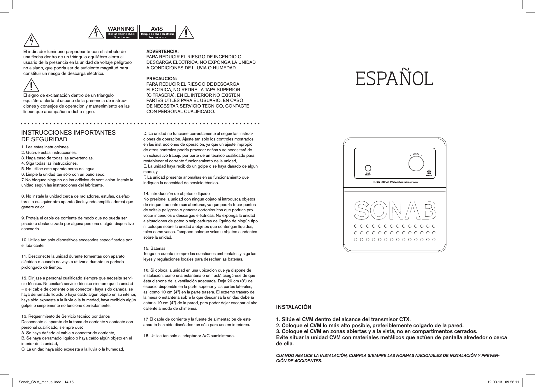INSTRUCCIONES IMPORTANTES  DE SEGURIDAD1. Lea estas instrucciones.2. Guarde estas instrucciones.3. Haga caso de todas las advertencias.4. Siga todas las instrucciones.5. No utilice este aparato cerca del agua.6. Limpie la unidad tan sólo con un paño seco.7. No bloquee ninguno de los orificios de ventilación. Instale la unidad según las instrucciones del fabricante.8. No instale la unidad cerca de radiadores, estufas, calefac-tores o cualquier otro aparato (incluyendo amplificadores) quegenere calor.9. Proteja el cable de corriente de modo que no pueda serpisado u obstaculizado por alguna persona o algún dispositivo accesorio.10. Utilice tan sólo dispositivos accesorios especificados por el fabricante.11. Desconecte la unidad durante tormentas con aparatoeléctrico o cuando no vaya a utilizarla durante un períodoprolongado de tiempo.12. Diríjase a personal cualificado siempre que necesite servi-cio técnico. Necesitará servicio técnico siempre que la unidad – o el cable de corriente o su conector - haya sido dañada, se haya derramado líquido o haya caído algún objeto en su interior, haya sido expuesta a la lluvia o la humedad, haya recibido algún golpe, o simplemente no funcione correctamente.13. Requerimiento de Servicio técnico por dañosDesconecte el aparato de la toma de corriente y contacte conpersonal cualificado, siempre que:A. Se haya dañado el cable o conector de corriente,B. Se haya derramado líquido o haya caído algún objeto en el interior de la unidad,C. La unidad haya sido expuesta a la lluvia o la humedad,D. La unidad no funcione correctamente al seguir las instruc-ciones de operación. Ajuste tan sólo los controles mostradosen las instrucciones de operación, ya que un ajuste impropiode otros controles podría provocar daños y se necesitará deun exhaustivo trabajo por parte de un técnico cualificado para restablecer el correcto funcionamiento de la unidad,E. La unidad haya recibido un golpe o se haya dañado de algún modo, yF. La unidad presente anomalías en su funcionamiento queindiquen la necesidad de servicio técnico.14. Introducción de objetos o líquidoNo presione la unidad con ningún objeto ni introduzca objetos de ningún tipo entre sus aberturas, ya que podría tocar puntos de voltaje peligroso o generar cortocircuitos que podrían pro-vocar incendios o descargas eléctricas. No exponga la unidad a situaciones de goteo o salpicaduras de líquido de ningún tipo ni coloque sobre la unidad a objetos que contengan líquidos, tales como vasos. Tampoco coloque velas u objetos candentes sobre la unidad.15. BateríasTenga en cuenta siempre las cuestiones ambientales y siga lasleyes y regulaciones locales para desechar las baterías.16. Si coloca la unidad en una ubicación que ya dispone deinstalación, como una estantería o un ‘rack’, asegúrese de que ésta dispone de la ventilación adecuada. Deje 20 cm (8”) de espacio disponible en la parte superior y las partes laterales, así como 10 cm (4”) en la parte trasera. El extremo trasero de la mesa o estantería sobre la que descansa la unidad debería estar a 10 cm (4”) de la pared, para poder dejar escapar el aire caliente a modo de chimenea.17. El cable de corriente y la fuente de alimentación de esteaparato han sido diseñados tan sólo para uso en interiores.18. Utilice tan sólo el adaptador A/C suministrado.ADVERTENCIA:PARA REDUCIR EL RIESGO DE INCENDIO ODESCARGA ELECTRICA, NO EXPONGA LA UNIDAD A CONDICIONES DE LLUVIA O HUMEDAD.PRECAUCION:PARA REDUCIR EL RIESGO DE DESCARGAELECTRICA, NO RETIRE LA TAPA SUPERIOR(O TRASERA). EN EL INTERIOR NO EXISTENPARTES UTILES PARA EL USUARIO. EN CASODE NECESITAR SERVICIO TECNICO, CONTACTECON PERSONAL CUALIFICADO.El indicador luminoso parpadeante con el símbolo deuna flecha dentro de un triángulo equilátero alerta alusuario de la presencia en la unidad de voltaje peligroso no aislado, que podría ser de suficiente magnitud para constituir un riesgo de descarga eléctrica.El signo de exclamación dentro de un triánguloequilátero alerta al usuario de la presencia de instruc-ciones y consejos de operación y mantenimiento en laslíneas que acompañan a dicho signo.ESPAÑOLINSTALACIÓN1. Sitúe el CVM dentro del alcance del transmisor CTX.2. Coloque el CVM lo más alto posible, preferiblemente colgado de la pared.3. Coloque el CVM en zonas abiertas y a la vista, no en compartimentos cerrados. Evite situar la unidad CVM con materiales metálicos que actúen de pantalla alrededor o cerca de ella.cuando realice la instalación, cumpla siempre las normas nacionales de instalación y preven-ción de accidentes.Sonab_CVM_manual.indd   14-15 12-03-13   09.56.11