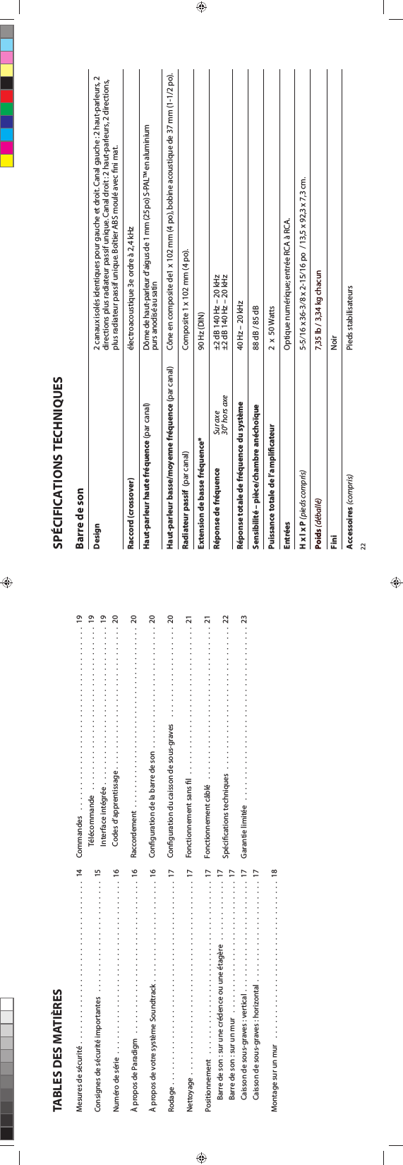 TABLES DES MATIÈRESMesures de sécurité  .  .  .  .  .  .  .  .  .  .  .  .  .  .  .  .  .  .  .  .  .  .  .  .  .  .  .  .  .  .  .  .  14Consignes de sécurité importantes   .  .  .  .  .  .  .  .  .  .  .  .  .  .  .  .  .  .  .  .  .  .  15Numéro de série  .  .  .  .  .  .  .  .  .  .  .  .  .  .  .  .  .  .  .  .  .  .  .  .  .  .  .  .  .  .  .  .  .  .  16À propos de Paradigm   .  .  .  .  .  .  .  .  .  .  .  .  .  .  .  .  .  .  .  .  .  .  .  .  .  .  .  .  .  .  16À propos de votre système Soundtrack  .  .  .  .  .  .  .  .  .  .  .  .  .  .  .  .  .  .  .  .  16Rodage .  .  .  .  .  .  .  .  .  .  .  .  .  .  .  .  .  .  .  .  .  .  .  .  .  .  .  .  .  .  .  .  .  .  .  .  .  .  .  .  17Nettoyage  .  .  .  .  .  .  .  .  .  .  .  .  .  .  .  .  .  .  .  .  .  .  .  .  .  .  .  .  .  .  .  .  .  .  .  .  .  .  17Positionnement   .  .  .  .  .  .  .  .  .  .  .  .  .  .  .  .  .  .  .  .  .  .  .  .  .  .  .  .  .  .  .  .  .  .  17Barre de son : sur une crédence ou une étagère   .  .  .  .  .  .  .  .  .  .  .  .  17Barre de son : sur un mur   .  .  .  .  .  .  .  .  .  .  .  .  .  .  .  .  .  .  .  .  .  .  .  .  .  .  17Caisson de sous-graves : vertical .  .  .  .  .  .  .  .  .  .  .  .  .  .  .  .  .  .  .  .  .  .  17Caisson de sous-graves : horizontal  .  .  .  .  .  .  .  .  .  .  .  .  .  .  .  .  .  .  .  .  17Montage sur un mur   .  .  .  .  .  .  .  .  .  .  .  .  .  .  .  .  .  .  .  .  .  .  .  .  .  .  .  .  .  .  .  18Commandes    .  .  .  .  .  .  .  .  .  .  .  .  .  .  .  .  .  .  .  .  .  .  .  .  .  .  .  .  .  .  .  .  .  .  .  .  19Télécommande   .  .  .  .  .  .  .  .  .  .  .  .  .  .  .  .  .  .  .  .  .  .  .  .  .  .  .  .  .  .  .  .  19Interface intégrée  .  .  .  .  .  .  .  .  .  .  .  .  .  .  .  .  .  .  .  .  .  .  .  .  .  .  .  .  .  .  .  19Codes d’apprentissage .  .  .  .  .  .  .  .  .  .  .  .  .  .  .  .  .  .  .  .  .  .  .  .  .  .  .  .  20Raccordement  .  .  .  .  .  .  .  .  .  .  .  .  .  .  .  .  .  .  .  .  .  .  .  .  .  .  .  .  .  .  .  .  .  .  .  .  .   20Conguration de la barre de son  .  .  .  .  .  .  .  .  .  .  .  .  .  .  .  .  .  .  .  .  .  .  .  .  20Conguration du caisson de sous-graves    .  .  .  .  .  .  .  .  .  .  .  .  .  .  .  .  .  .  20Fonctionnement sans l   .  .  .  .  .  .  .  .  .  .  .  .  .  .  .  .  .  .  .  .  .  .  .  .  .  .  .  .  .  21Fonctionnement câblé   .  .  .  .  .  .  .  .  .  .  .  .  .  .  .  .  .  .  .  .  .  .  .  .  .  .  .  .  .  .  21Spécications techniques   .  .  .  .  .  .  .  .  .  .  .  .  .  .  .  .  .  .  .  .  .  .  .  .  .  .  .  .  22Garantie limitée   .  .  .  .  .  .  .  .  .  .  .  .  .  .  .  .  .  .  .  .  .  .  .  .  .  .  .  .  .  .  .  .  .  .  2322SPÉCIFICATIONS TECHNIQUESBarre de sonDesign    2 canaux isolés identiques pour gauche et droit. Canal gauche : 2 haut-parleurs, 2      directions plus radiateur passif unique. Canal droit : 2 haut-parleurs, 2 directions,      plus radiateur passif unique. Boîtier ABS moulé avec ﬁni mat.Raccord (crossover)    électroacoustique 3e ordre à 2,4 kHzHaut-parleur haute fréquence (par canal)    Dôme de haut-parleur d’aigus de 1 mm (25 po) S-PAL™ en aluminium      purs anodisé au satinHaut-parleur basse/moyenne fréquence (par canal)    Cône en composite de1 x 102 mm (4 po), bobine acoustique de 37 mm (1-1/2 po).Radiateur passif  (par canal)      Composite 1 x 102 mm (4 po).Extension de basse fréquence*    90 Hz (DIN)Réponse de fréquence Sur axe    ±2 dB 140 Hz – 20 kHz  30° hors axe    ±2 dB 140 Hz – 20 kHzRéponse totale de fréquence du système    40 Hz – 20 kHzSensibilité – pièce/chambre anéchoïque     88 dB / 85 dBPuissance totale de l’ampliﬁcateur    2  x  50 WattsEntrées    Optique numérique; entrée RCA à RCA. H x l x P (pieds compris)    5-5⁄16 x 36-3⁄8 x 2-15⁄16 po  / 13,5 x 92,3 x 7,3 cm.Poids (déballé)    7,35 lb / 3,34 kg chacunFini    NoirAccessoires (compris)    Pieds stabilisateurs