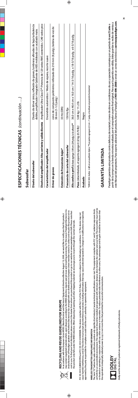 RECYCLING AND REUSE GUIDELINES FOR EUROPEIn accordance with the European Union WEEE (Waste Electrical and Electronic Equipment) directive eective August 13, 2005, we would like to notify you that this product may contain regulated materials which, upon disposal, according to the WEEE directive, require special reuse and recycling processing. For this reason Paradigm Electronics Inc. (manufacturers of Paradigm speakers and Anthem Electronics) has arranged with our distributors in European Union member nations to collect and recycle this product at no cost to you. To nd your local distributor please contact the dealer from whom you purchased this product or go to our website at www.paradigm.com/shift. Please note that the product only falls under the WEEE directive. When disposing of packing and other shipping material we encourage you to recycle through the normal channels. FCC ID: XCO-SUBWOOFER and FCC ID: XCO-SOUNDBAR. This device complies with Part 15 of the FCC Rules. Operation is subject to the following two conditions:  (1) This device may not cause harmful interference, and (2) This device must accept any interference received, including information that may cause undesired operation. Changes or modications not expressly approved by the party responsible for compliance could void the user’s authority to operate the equipment. WIRELESS TRANSMITTER COMPLIANCE INFORMATIONThe term “IC” before the radio certication number only signies that Industry Canada technical specications were met. This equipment complies with FCC and IC radiation exposure limits set forth for an uncontrolled environment. This equipment should be installed and operated with minimum distance 20cm between the radiator and your body. This transmitter must not be co-located or operating in conjunction with any other antenna or transmitter. To reduce potential radio interference to other users, the antenna type and its gain should be so chosen that the equivalent isotropically radiated power (e.i.r.p.) is not more than that permitted for successful communication.Dolby and the double-D symbol are registered trademarks of Dolby Laboratories.36Subwoofer Diseño del subwoofer    Diseño de driver único, reﬂexión de graves, lumbreras aﬁnadas de baja turbulencia      dobles, ampliﬁcador integrado Gabinete de ABS moldeado con acabado mate.Diseño del ampliﬁcador: Alta corriente y salida discreta  Amplicador Ultra-Class-D™: Potencia de 120 vatios RMS sostenidos / 240 vatios pico    Características del ampliﬁcador    Encendido automático / Modo de espera, recorte suaveDriver de graves    cono de compuesto polimérico reforzado de 210 mm (8 pulg.), bobina de voz de      38 mm (1-1/2 pulg.) Extensión de frecuencias bajas*    33 Hz (DIN)Frecuencia de corte del subwoofer    150 Hz ﬁjaAlt x ancho x prof (la base agrega 1.90 cm (3/4 pulg.) a la altura)**   36.0 cm x 46.4 cm x 16.0 cm / 14-3⁄16 pulg.  x 18-5/16 pulg.  x 6-5/16 pulg.Peso (desembalado, el soporte agrega 0.32 kg (0.70 lb))    5.08 kg / 11.2 lbAcabado    Negro*DIN 45 500. Indica -3 dB en un auditorio típico. **Las patas agregan 2.5 cm  / 1 pulg. a la altura en posición horizontal. ESPECIFICACIONES TÉCNICAS  (continuación …)GARANTÍA LIMITADAParadigm garantiza este producto contra defectos de material y mano de obra en condiciones de uso y operación normales por un período de un (1) año a partir de la compra en la tienda minorista realizada por el comprador usuario nal original. Para que la garantía sea válida, debe guardar su recibo de ventas y este Manual del propietario, Para soporte adicional del producto, llame a Paradigm al 905-696-2868 o envíe un correo electrónico a service@paradigm.com.