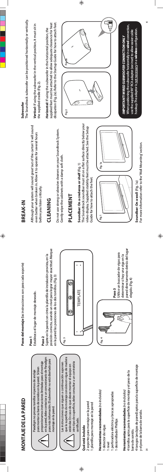 BREAK-INAlthough your system will sound great ‘out of the carton’ it will sound even better when broken in. Allow it to operate for several hours before you listen critically. CLEANING  Do not use strong or abrasive cleaners on your Soundtrack System. Gently wipe the cabinets with a damp soft cloth.PLACEMENT Soundbar: On a credenza or shelf (Fig. 1)The Soundtrack soundbar must sit on a ﬂat surface directly below your video display. Supplied stability feet must be attached. See the Setup Guide for how to attach the feet. Soundbar: On a wall (Fig. 1a)  For more information refer to the ‘Wall Mounting’ section.SubwooferThe Soundtrack subwoofer can be positioned horizontally or vertically.  Vertical: If using the subwoofer in the vertical position, it must sit in the supplied cradle (Fig. 2). Horizontal: If using the subwoofer in the horizontal position, the supplied feet must be attached to allow adequate clearance for heat dissipation (Fig. 2a). Refer to the Startup Guide for how to attach feet.  IMPORTANT! WIRED SUBWOOFER CONNECTION ONLYWhen positioning the subwoofer horizontally in a wired connection, use the supplied 90° RCA adapter (see inset) to allow easier cable hookup. The adaptor is not necessary in a wireless conﬁguration.4Fig. 2aFig. 1aFig. 2Fig. 1MONTAJE DE LA PAREDQué está incluido2 soportes para montaje en la pared1 plantilla para montaje en la paredHerramientas recomendadas (no incluidas)1 detector de vigas1 nivel1 perforadora eléctrica y brocas apropiadas1 destornillador PhillipsHerramientas recomendadas (no incluidos)4 tornillos aptos para la superﬁcie de montaje y el peso de la  barra de sonido.4 tarugos (anclajes de pared) aptos para la superﬁcie de montaje  y el peso de la barra de sonido.Pasos del montaje (las instrucciones son para cada soporte) Paso 1Establezca el lugar de montaje deseado.Paso 2Sujete en la pared con cinta la plantilla de instalación provista, en la posición correcta, usando un nivel para lograr mayor exactitud. Marque en la pared las posiciones de los dos tornillos. (Fig. 3)Paso 3Utilice un buscador de vigas para determinar si hay una viga en la pared directamente detrás del lugar elegido. (Fig. 4)31Fig.  3Paradigm no provee tornillos ni pernos de anclaje para montar su barra de sonidos en la pared.  Si bien proporcionamos instrucciones limitadas para el montaje  en la pared, debe contactar a un concesionario de Paradigm para más información. El subwoofer no está diseñado para montaje en la pared.Las instrucciones que siguen a continuación suponen  que la superﬁcie de montaje consiste en vigas de madera estándar. En caso de que desee montar el equipo en otro tipo de superﬁcie, debe consultar a un contratista certiﬁcado.Fig.  4