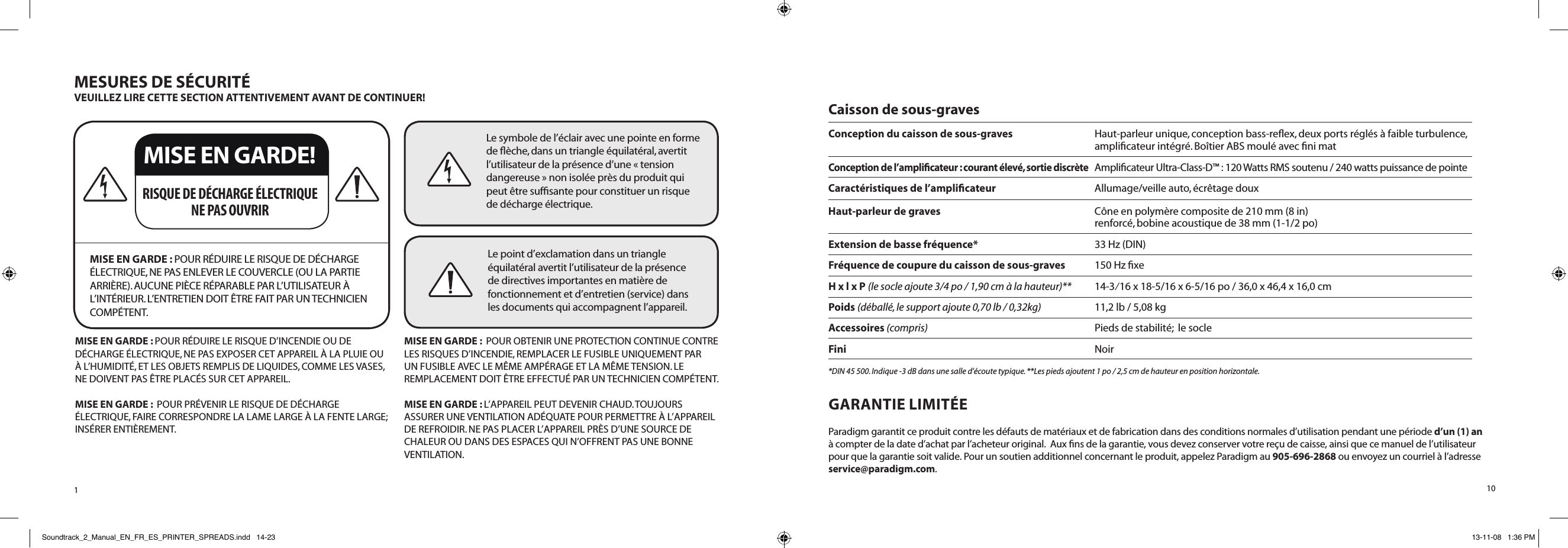 1MESURES DE SÉCURITÉVEUILLEZ LIRE CETTE SECTION ATTENTIVEMENT AVANT DE CONTINUER! MISE EN GARDE : POUR RÉDUIRE LE RISQUE DE DÉCHARGE ÉLECTRIQUE, NE PAS ENLEVER LE COUVERCLE (OU LA PARTIE ARRIÈRE). AUCUNE PIÈCE RÉPARABLE PAR L’UTILISATEUR À L’INTÉRIEUR. L’ENTRETIEN DOIT ÊTRE FAIT PAR UN TECHNICIEN COMPÉTENT.RISQUE DE DÉCHARGE ÉLECTRIQUE NE PAS OUVRIRLe symbole de l’éclair avec une pointe en forme de ﬂèche, dans un triangle équilatéral, avertit l’utilisateur de la présence d’une « tension dangereuse » non isolée près du produit qui peut être sufﬁsante pour constituer un risque de décharge électrique.Le point d’exclamation dans un triangle équilatéral avertit l’utilisateur de la présence de directives importantes en matière de fonctionnement et d’entretien (service) dans les documents qui accompagnent l’appareil.MISE EN GARDE : POUR RÉDUIRE LE RISQUE D’INCENDIE OU DE DÉCHARGE ÉLECTRIQUE, NE PAS EXPOSER CET APPAREIL À LA PLUIE OU À L’HUMIDITÉ, ET LES OBJETS REMPLIS DE LIQUIDES, COMME LES VASES, NE DOIVENT PAS ÊTRE PLACÉS SUR CET APPAREIL.MISE EN GARDE :  POUR PRÉVENIR LE RISQUE DE DÉCHARGE ÉLECTRIQUE, FAIRE CORRESPONDRE LA LAME LARGE À LA FENTE LARGE; INSÉRER ENTIÈREMENT.MISE EN GARDE :  POUR OBTENIR UNE PROTECTION CONTINUE CONTRE LES RISQUES D’INCENDIE, REMPLACER LE FUSIBLE UNIQUEMENT PAR UN FUSIBLE AVEC LE MÊME AMPÉRAGE ET LA MÊME TENSION. LE REMPLACEMENT DOIT ÊTRE EFFECTUÉ PAR UN TECHNICIEN COMPÉTENT.MISE EN GARDE : L’APPAREIL PEUT DEVENIR CHAUD. TOUJOURS ASSURER UNE VENTILATION ADÉQUATE POUR PERMETTRE À L’APPAREIL DE REFROIDIR. NE PAS PLACER L’APPAREIL PRÈS D’UNE SOURCE DE CHALEUR OU DANS DES ESPACES QUI N’OFFRENT PAS UNE BONNE VENTILATION.MISE EN GARDE!10Caisson de sous-graves Conception du caisson de sous-graves  Haut-parleur unique, conception bass-reﬂex, deux ports réglés à faible turbulence,      ampliﬁcateur intégré. Boîtier ABS moulé avec ﬁni matConception de l’ampliﬁcateur : courant élevé, sortie discrète Amplicateur Ultra-Class-D™ : 120 Watts RMS soutenu / 240 watts puissance de pointe     Caractéristiques de l’ampliﬁcateur    Allumage/veille auto, écrêtage douxHaut-parleur de graves  Cône en polymère composite de 210 mm (8 in)      renforcé, bobine acoustique de 38 mm (1-1/2 po)Extension de basse fréquence*    33 Hz (DIN)Fréquence de coupure du caisson de sous-graves    150 Hz ﬁxeH x l x P (le socle ajoute 3/4 po / 1,90 cm à la hauteur)**    14-3⁄16 x 18-5/16 x 6-5/16 po / 36,0 x 46,4 x 16,0 cmPoids (déballé, le support ajoute 0,70 lb / 0,32kg)    11,2 lb / 5,08 kgAccessoires (compris)    Pieds de stabilité;  le socleFini   Noir*DIN 45 500. Indique -3 dB dans une salle d’écoute typique. **Les pieds ajoutent 1 po / 2,5 cm de hauteur en position horizontale. GARANTIE LIMITÉEParadigm garantit ce produit contre les défauts de matériaux et de fabrication dans des conditions normales d’utilisation pendant une période d’un (1) an à compter de la date d’achat par l’acheteur original.  Aux ns de la garantie, vous devez conserver votre reçu de caisse, ainsi que ce manuel de l’utilisateur pour que la garantie soit valide. Pour un soutien additionnel concernant le produit, appelez Paradigm au 905-696-2868 ou envoyez un courriel à l’adresse service@paradigm.com.Soundtrack_2_Manual_EN_FR_ES_PRINTER_SPREADS.indd   14-23 13-11-08   1:36 PM
