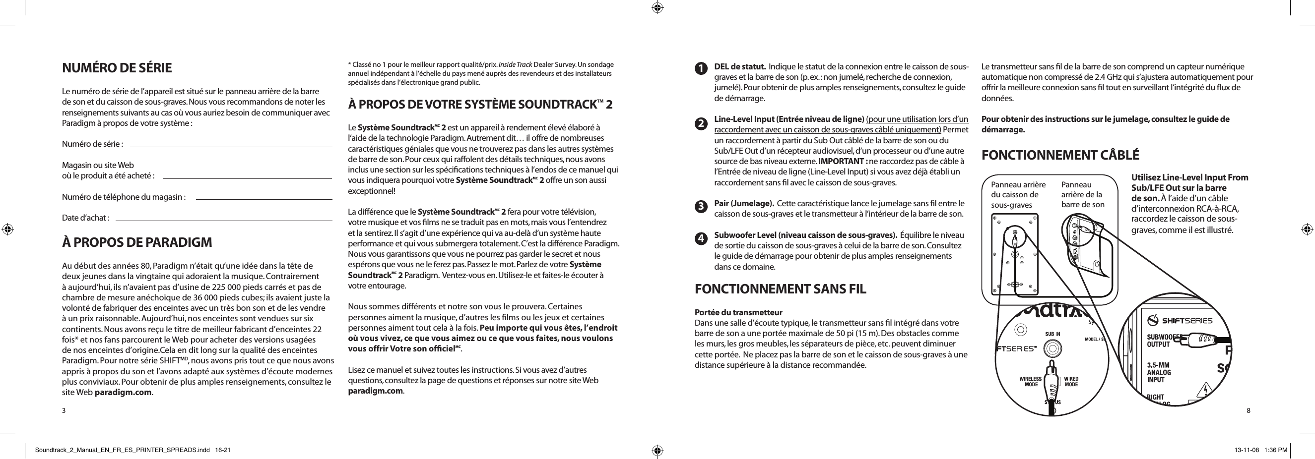 NUMÉRO DE SÉRIELe numéro de série de l’appareil est situé sur le panneau arrière de la barre de son et du caisson de sous-graves. Nous vous recommandons de noter les renseignements suivants au cas où vous auriez besoin de communiquer avec Paradigm à propos de votre système :Numéro de série : Magasin ou site Web où le produit a été acheté : Numéro de téléphone du magasin :Date d’achat :À PROPOS DE PARADIGMAu début des années 80, Paradigm n’était qu’une idée dans la tête de deux jeunes dans la vingtaine qui adoraient la musique. Contrairement à aujourd’hui, ils n’avaient pas d’usine de 225 000 pieds carrés et pas de chambre de mesure anéchoïque de 36 000 pieds cubes; ils avaient juste la volonté de fabriquer des enceintes avec un très bon son et de les vendre à un prix raisonnable. Aujourd’hui, nos enceintes sont vendues sur six continents. Nous avons reçu le titre de meilleur fabricant d’enceintes 22 fois* et nos fans parcourent le Web pour acheter des versions usagées de nos enceintes d’origine.Cela en dit long sur la qualité des enceintes Paradigm. Pour notre série SHIFTMD, nous avons pris tout ce que nous avons appris à propos du son et l’avons adapté aux systèmes d’écoute modernes plus conviviaux. Pour obtenir de plus amples renseignements, consultez le site Web paradigm.com. * Classé no 1 pour le meilleur rapport qualité/prix. Inside Track Dealer Survey. Un sondage annuel indépendant à l’échelle du pays mené auprès des revendeurs et des installateurs spécialisés dans l’électronique grand public.À PROPOS DE VOTRE SYSTÈME SOUNDTRACK™ 2Le Système SoundtrackMC 2 est un appareil à rendement élevé élaboré à l’aide de la technologie Paradigm. Autrement dit… il offre de nombreuses caractéristiques géniales que vous ne trouverez pas dans les autres systèmes de barre de son. Pour ceux qui raffolent des détails techniques, nous avons inclus une section sur les spéciﬁcations techniques à l’endos de ce manuel qui vous indiquera pourquoi votre Système SoundtrackMC 2 offre un son aussi exceptionnel! La différence que le Système SoundtrackMC 2 fera pour votre télévision, votre musique et vos ﬁlms ne se traduit pas en mots, mais vous l’entendrez et la sentirez. Il s’agit d’une expérience qui va au-delà d’un système haute performance et qui vous submergera totalement. C’est la différence Paradigm.  Nous vous garantissons que vous ne pourrez pas garder le secret et nous espérons que vous ne le ferez pas. Passez le mot. Parlez de votre Système SoundtrackMC 2 Paradigm.  Ventez-vous en. Utilisez-le et faites-le écouter à votre entourage. Nous sommes différents et notre son vous le prouvera. Certaines personnes aiment la musique, d’autres les ﬁlms ou les jeux et certaines personnes aiment tout cela à la fois. Peu importe qui vous êtes, l’endroit où vous vivez, ce que vous aimez ou ce que vous faites, nous voulons vous offrir Votre son ofﬁcielMC. Lisez ce manuel et suivez toutes les instructions. Si vous avez d’autres questions, consultez la page de questions et réponses sur notre site Web  paradigm.com.3DEL de statut.  Indique le statut de la connexion entre le caisson de sous-graves et la barre de son (p. ex. : non jumelé, recherche de connexion, jumelé). Pour obtenir de plus amples renseignements, consultez le guide de démarrage. Line-Level Input (Entrée niveau de ligne) (pour une utilisation lors d’un raccordement avec un caisson de sous-graves câblé uniquement) Permet un raccordement à partir du Sub Out câblé de la barre de son ou du Sub/LFE Out d’un récepteur audiovisuel, d’un processeur ou d’une autre source de bas niveau externe. IMPORTANT : ne raccordez pas de câble à l’Entrée de niveau de ligne (Line-Level Input) si vous avez déjà établi un raccordement sans ﬁl avec le caisson de sous-graves.Pair (Jumelage).  Cette caractéristique lance le jumelage sans ﬁl entre le caisson de sous-graves et le transmetteur à l’intérieur de la barre de son.Subwoofer Level (niveau caisson de sous-graves).  Équilibre le niveau de sortie du caisson de sous-graves à celui de la barre de son. Consultez le guide de démarrage pour obtenir de plus amples renseignements dans ce domaine.FONCTIONNEMENT SANS FILPortée du transmetteurDans une salle d’écoute typique, le transmetteur sans ﬁl intégré dans votre barre de son a une portée maximale de 50 pi (15 m). Des obstacles comme les murs, les gros meubles, les séparateurs de pièce, etc. peuvent diminuer cette portée.  Ne placez pas la barre de son et le caisson de sous-graves à une distance supérieure à la distance recommandée. Le transmetteur sans ﬁl de la barre de son comprend un capteur numérique automatique non compressé de 2.4 GHz qui s’ajustera automatiquement pour offrir la meilleure connexion sans ﬁl tout en surveillant l‘intégrité du ﬂux de données. Pour obtenir des instructions sur le jumelage, consultez le guide de démarrage.FONCTIONNEMENT CÂBLÉ Utilisez Line-Level Input From Sub/LFE Out sur la barre de son. À l’aide d’un câble d’interconnexion RCA-à-RCA, raccordez le caisson de sous-graves, comme il est illustré.1234Panneau arrière  du caisson de  sous-gravesPanneau  arrière de la  barre de son8Soundtrack_2_Manual_EN_FR_ES_PRINTER_SPREADS.indd   16-21 13-11-08   1:36 PM