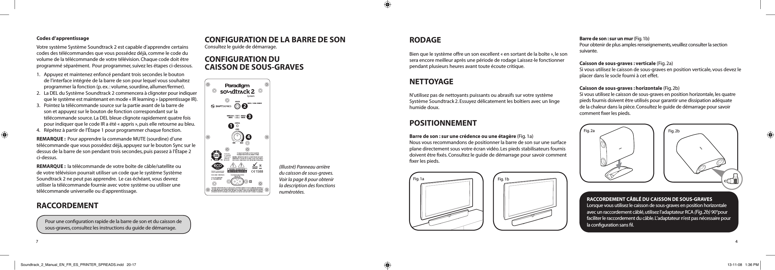RODAGEBien que le système offre un son excellent « en sortant de la boîte », le son sera encore meilleur après une période de rodage Laissez-le fonctionner pendant plusieurs heures avant toute écoute critique.NETTOYAGE N’utilisez pas de nettoyants puissants ou abrasifs sur votre système Système Soundtrack 2. Essuyez délicatement les boîtiers avec un linge humide doux.POSITIONNEMENT Barre de son : sur une crédence ou une étagère (Fig. 1a)Nous vous recommandons de positionner la barre de son sur une surface plane directement sous votre écran vidéo. Les pieds stabilisateurs fournis doivent être ﬁxés. Consultez le guide de démarrage pour savoir comment ﬁxer les pieds.  Barre de son : sur un mur (Fig. 1b)  Pour obtenir de plus amples renseignements, veuillez consulter la section suivante.Caisson de sous-graves : verticale (Fig. 2a) Si vous utilisez le caisson de sous-graves en position verticale, vous devez le placer dans le socle fourni à cet effet.Caisson de sous-graves : horizontale (Fig. 2b) Si vous utilisez le caisson de sous-graves en position horizontale, les quatre pieds fournis doivent être utilisés pour garantir une dissipation adéquate de la chaleur dans la pièce. Consultez le guide de démarrage pour savoir comment ﬁxer les pieds.  RACCORDEMENT CÂBLÉ DU CAISSON DE SOUS-GRAVESLorsque vous utilisez le caisson de sous-graves en position horizontale  avec un raccordement câblé, utilisez l’adaptateur RCA (Fig. 2b) 90°pour faciliter le raccordement du câble. L’adaptateur n’est pas nécessaire pour  la conﬁguration sans ﬁl.4Fig. 2bFig. 2aFig. 1bFig. 1aCodes d’apprentissageVotre système Système Soundtrack 2 est capable d’apprendre certains codes des télécommandes que vous possédez déjà, comme le code du volume de la télécommande de votre télévision. Chaque code doit être programmé séparément.  Pour programmer, suivez les étapes ci-dessous.1.    Appuyez et maintenez enfoncé pendant trois secondes le bouton de l’interface intégrée de la barre de son pour lequel vous souhaitez programmer la fonction (p. ex. : volume, sourdine, allumer/ fermer). 2.    La DEL du Système Soundtrack 2 commencera à clignoter pour indiquer que le système est maintenant en mode « IR learning » (apprentissage IR).3.    Pointez la télécommande source sur la partie avant de la barre de son et appuyez sur le bouton de fonction correspondant sur la télécommande source. La DEL bleue clignote rapidement quatre fois pour indiquer que le code IR a été « appris », puis elle retourne au bleu.4.    Répétez à partir de l’Étape 1 pour programmer chaque fonction.REMARQUE :  Pour apprendre la commande MUTE (sourdine) d’une télécommande que vous possédez déjà, appuyez sur le bouton Sync sur le dessus de la barre de son pendant trois secondes, puis passez à l’Étape 2 ci-dessus.REMARQUE :  la télécommande de votre boîte de câble/satellite ou de votre télévision pourrait utiliser un code que le système Système Soundtrack 2 ne peut pas apprendre.  Le cas échéant, vous devrez utiliser la télécommande fournie avec votre système ou utiliser une télécommande universelle ou d’apprentissage.RACCORDEMENTPour une conﬁguration rapide de la barre de son et du caisson de sous-graves, consultez les instructions du guide de démarrage.CONFIGURATION DE LA BARRE DE SONConsultez le guide de démarrage.CONFIGURATION DU  CAISSON DE SOUS-GRAVES7(Illustré) Panneau arrière du caisson de sous-graves. Voir la page 8 pour obtenir la description des fonctions numérotées. 1234Soundtrack_2_Manual_EN_FR_ES_PRINTER_SPREADS.indd   20-17 13-11-08   1:36 PM