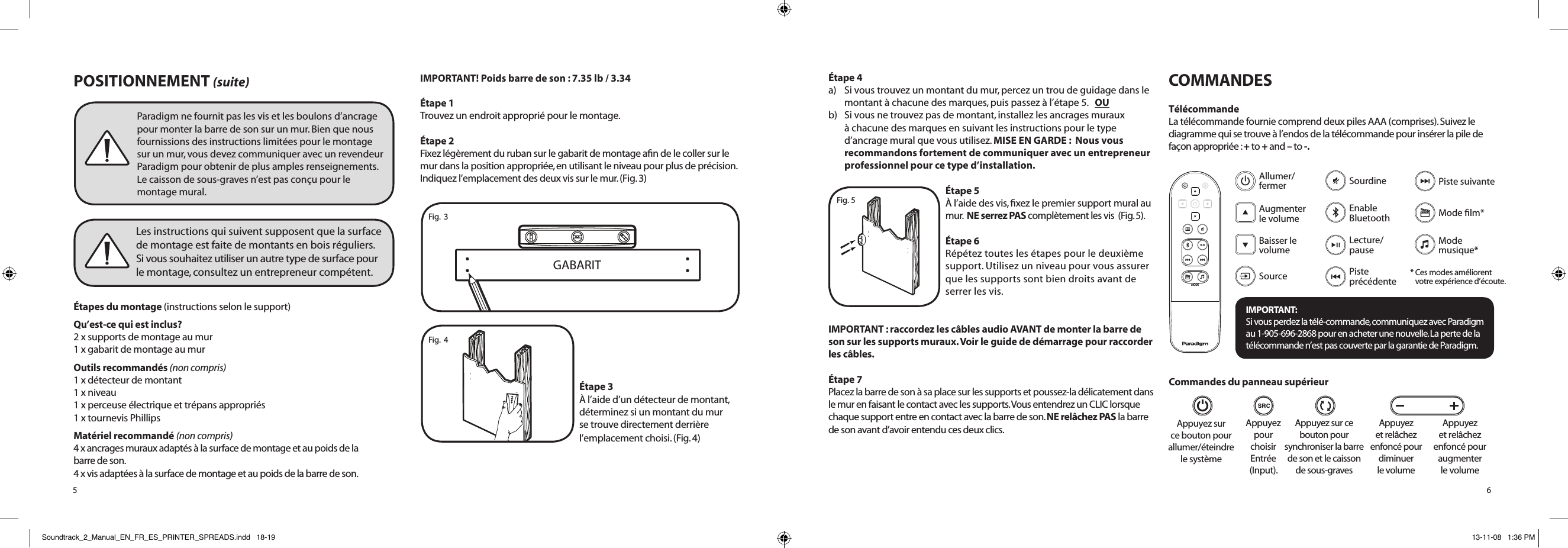 POSITIONNEMENT (suite)Étapes du montage (instructions selon le support)Qu’est-ce qui est inclus? 2 x supports de montage au mur 1 x gabarit de montage au murOutils recommandés (non compris) 1 x détecteur de montant 1 x niveau 1 x perceuse électrique et trépans appropriés 1 x tournevis PhillipsMatériel recommandé (non compris) 4 x ancrages muraux adaptés à la surface de montage et au poids de la  barre de son. 4 x vis adaptées à la surface de montage et au poids de la barre de son.IMPORTANT! Poids barre de son : 7.35 lb / 3.34Étape 1Trouvez un endroit approprié pour le montage.Étape 2Fixez légèrement du ruban sur le gabarit de montage aﬁn de le coller sur le mur dans la position appropriée, en utilisant le niveau pour plus de précision. Indiquez l’emplacement des deux vis sur le mur. (Fig. 3)Étape 3À l’aide d’un détecteur de montant, déterminez si un montant du mur se trouve directement derrière l’emplacement choisi. (Fig. 4)5Paradigm ne fournit pas les vis et les boulons d’ancrage pour monter la barre de son sur un mur. Bien que nous fournissions des instructions limitées pour le montage  sur un mur, vous devez communiquer avec un revendeur Paradigm pour obtenir de plus amples renseignements.  Le caisson de sous-graves n’est pas conçu pour le montage mural.Les instructions qui suivent supposent que la surface  de montage est faite de montants en bois réguliers.  Si vous souhaitez utiliser un autre type de surface pour  le montage, consultez un entrepreneur compétent. GABARIT Fig.  3Fig.  4Étape 4a)  Si vous trouvez un montant du mur, percez un trou de guidage dans le montant à chacune des marques, puis passez à l’étape 5.   OU b)   Si vous ne trouvez pas de montant, installez les ancrages muraux à chacune des marques en suivant les instructions pour le type d’ancrage mural que vous utilisez. MISE EN GARDE :  Nous vous recommandons fortement de communiquer avec un entrepreneur professionnel pour ce type d’installation.Étape 5À l’aide des vis, ﬁxez le premier support mural au mur.  NE serrez PAS complètement les vis  (Fig. 5). Étape 6Répétez toutes les étapes pour le deuxième support. Utilisez un niveau pour vous assurer que les supports sont bien droits avant de serrer les vis.IMPORTANT : raccordez les câbles audio AVANT de monter la barre de son sur les supports muraux. Voir le guide de démarrage pour raccorder les câbles.Étape 7 Placez la barre de son à sa place sur les supports et poussez-la délicatement dans le mur en faisant le contact avec les supports. Vous entendrez un CLIC lorsque chaque support entre en contact avec la barre de son. NE relâchez PAS la barre de son avant d’avoir entendu ces deux clics.COMMANDESTélécommandeLa télécommande fournie comprend deux piles AAA (comprises). Suivez le diagramme qui se trouve à l’endos de la télécommande pour insérer la pile de façon appropriée : + to + and – to -.Appuyez sur ce bouton pour synchroniser la barre de son et le caisson de sous-gravesAppuyez pour choisir Entrée (Input).Appuyez sur  ce bouton pour  allumer/éteindre  le systèmeAppuyez et relâchez enfoncé pour diminuer  le volumeAppuyez  et relâchez  enfoncé pour augmenter  le volumeFig. 5MODEIMPORTANT:  Si vous perdez la télé-commande, communiquez avec Paradigm  au 1-905-696-2868 pour en acheter une nouvelle. La perte de la  télécommande n’est pas couverte par la garantie de Paradigm.SourceAllumer/  fermer Augmenter le   volumeBaisser le volumeEnable Bluetooth Lecture/ pauseSourdineMode ﬁlm*Piste suivantePiste  précédenteMode  musique** Ces modes améliorent  votre  expérience d’écoute.Commandes du panneau supérieur6Soundtrack_2_Manual_EN_FR_ES_PRINTER_SPREADS.indd   18-19 13-11-08   1:36 PM