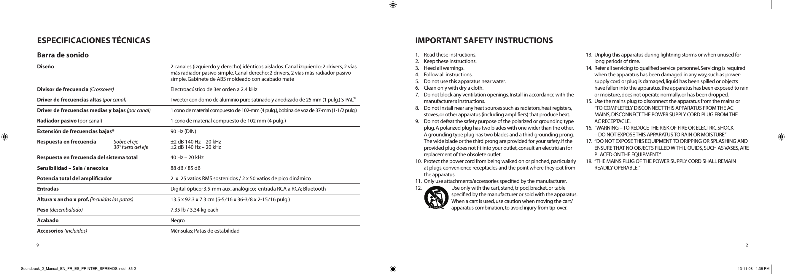 2IMPORTANT SAFETY INSTRUCTIONS1.  Read these instructions.2.  Keep these instructions.3.   Heed all warnings.4.  Follow all instructions.5.  Do not use this apparatus near water.6.  Clean only with dry a cloth.7.   Do not block any ventilation openings. Install in accordance with the manufacturer’s instructions.8.  Do not install near any heat sources such as radiators, heat registers, stoves, or other apparatus (including ampliﬁers) that produce heat.9.  Do not defeat the safety purpose of the polarized or grounding type plug. A polarized plug has two blades with one wider than the other. A grounding type plug has two blades and a third grounding prong. The wide blade or the third prong are provided for your safety. If the provided plug does not ﬁt into your outlet, consult an electrician for replacement of the obsolete outlet.10.   Protect the power cord from being walked on or pinched, particularly at plugs, convenience receptacles and the point where they exit from the apparatus.11.  Only use attachments/accessories speciﬁed by the manufacturer.12.  Use only with the cart, stand, tripod, bracket, or table speciﬁed by the manufacturer or sold with the apparatus. When a cart is used, use caution when moving the cart/ apparatus combination, to avoid injury from tip-over.13.  Unplug this apparatus during lightning storms or when unused for long periods of time.14.  Refer all servicing to qualiﬁed service personnel. Servicing is required when the apparatus has been damaged in any way, such as power-supply cord or plug is damaged, liquid has been spilled or objects have fallen into the apparatus, the apparatus has been exposed to rain or moisture, does not operate normally, or has been dropped.15.  Use the mains plug to disconnect the apparatus from the mains or  ”TO COMPLETELY DISCONNECT THIS APPARATUS FROM THE AC MAINS, DISCONNECT THE POWER SUPPLY CORD PLUG FROM THE  AC RECEPTACLE.16.   “WARNING – TO REDUCE THE RISK OF FIRE OR ELECTRIC SHOCK  – DO NOT EXPOSE THIS APPARATUS TO RAIN OR MOISTURE”17.   “DO NOT EXPOSE THIS EQUIPMENT TO DRIPPING OR SPLASHING AND ENSURE THAT NO OBJECTS FILLED WITH LIQUIDS, SUCH AS VASES, ARE PLACED ON THE EQUIPMENT.”18.   “THE MAINS PLUG OF THE POWER SUPPLY CORD SHALL REMAIN READILY OPERABLE.”9ESPECIFICACIONES TÉCNICASBarra de sonidoDiseño  2 canales (izquierdo y derecho) idénticos aislados. Canal izquierdo: 2 drivers, 2 vías      más radiador pasivo simple. Canal derecho: 2 drivers, 2 vías más radiador pasivo      simple. Gabinete de ABS moldeado con acabado mateDivisor de frecuencia (Crossover)    Electroacústico de 3er orden a 2.4 kHzDriver de frecuencias altas (por canal)    Tweeter con domo de aluminio puro satinado y anodizado de 25 mm (1 pulg.) S-PAL™Driver de frecuencias medias y bajas (por canal)    1 cono de material compuesto de 102-mm (4 pulg.), bobina de voz de 37-mm (1-1/2 pulg.)Radiador pasivo (por canal)  1 cono de material compuesto de 102 mm (4 pulg.)Extensión de frecuencias bajas*    90 Hz (DIN)Respuesta en frecuencia Sobre el eje    ±2 dB 140 Hz – 20 kHz  30° fuera del eje    ±2 dB 140 Hz – 20 kHzRespuesta en frecuencia del sistema total    40 Hz – 20 kHzSensibilidad – Sala / anecoica    88 dB / 85 dBPotencia total del ampliﬁcador    2  x  25 vatios RMS sostenidos / 2 x 50 vatios de pico dinámicoEntradas    Digital óptico; 3.5-mm aux. analógico;  entrada RCA a RCA; Bluetooth  Altura x ancho x prof. (incluidas las patas)    13.5 x 92.3 x 7.3 cm (5-5⁄16 x 36-3⁄8 x 2-15⁄16 pulg.)Peso (desembalado)    7.35 lb / 3.34 kg eachAcabado  NegroAccesorios (incluidos)    Ménsulas; Patas de estabilidadSoundtrack_2_Manual_EN_FR_ES_PRINTER_SPREADS.indd   35-2 13-11-08   1:36 PM