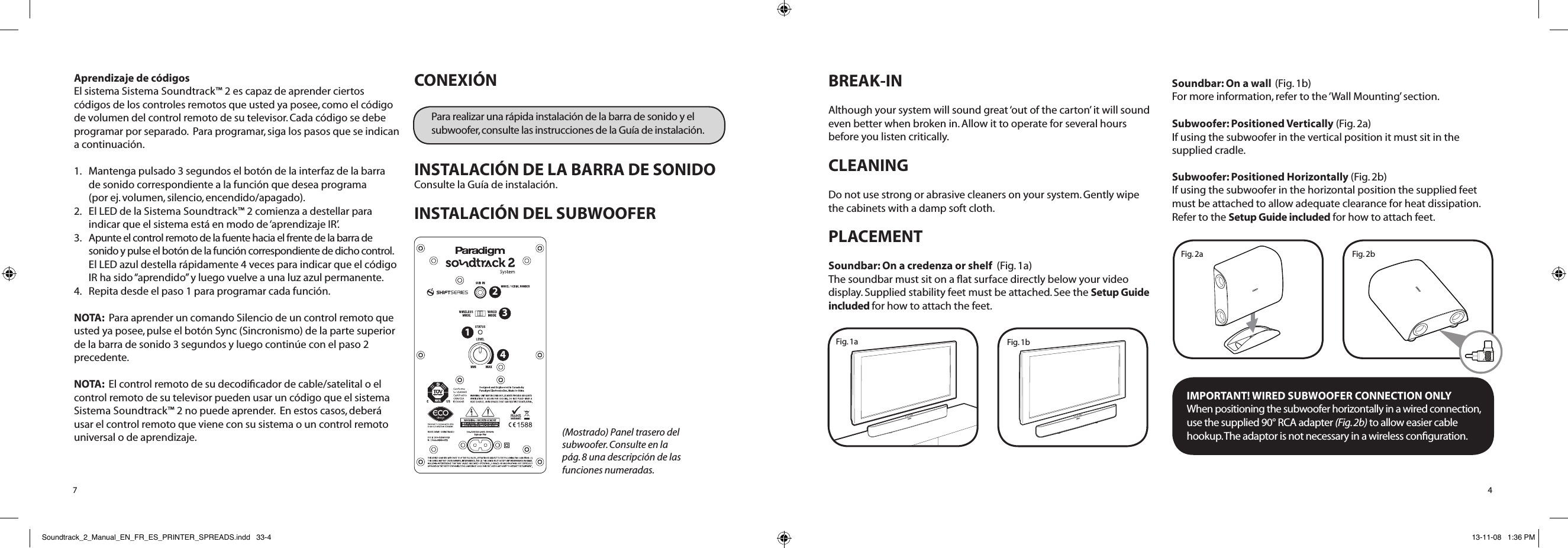 BREAK-INAlthough your system will sound great ‘out of the carton’ it will sound even better when broken in. Allow it to operate for several hours before you listen critically. CLEANING  Do not use strong or abrasive cleaners on your system. Gently wipe the cabinets with a damp soft cloth.PLACEMENT Soundbar: On a credenza or shelf  (Fig. 1a)The soundbar must sit on a ﬂat surface directly below your video display. Supplied stability feet must be attached. See the Setup Guide included for how to attach the feet. Soundbar: On a wall (Fig. 1b)  For more information, refer to the ‘Wall Mounting’ section. Subwoofer: Positioned Vertically (Fig. 2a)If using the subwoofer in the vertical position it must sit in the supplied cradle.Subwoofer: Positioned Horizontally (Fig. 2b)If using the subwoofer in the horizontal position the supplied feet must be attached to allow adequate clearance for heat dissipation. Refer to the Setup Guide included for how to attach feet. IMPORTANT! WIRED SUBWOOFER CONNECTION ONLYWhen positioning the subwoofer horizontally in a wired connection, use the supplied 90° RCA adapter (Fig. 2b) to allow easier cable hookup. The adaptor is not necessary in a wireless conﬁguration.4Fig. 2bFig. 2aFig. 1bFig. 1aAprendizaje de códigosEl sistema Sistema Soundtrack™ 2 es capaz de aprender ciertos códigos de los controles remotos que usted ya posee, como el código de volumen del control remoto de su televisor. Cada código se debe programar por separado.  Para programar, siga los pasos que se indican a continuación.1.   Mantenga pulsado 3 segundos el botón de la interfaz de la barra  de sonido correspondiente a la función que desea programa  (por ej. volumen, silencio, encendido/apagado).  2.   El LED de la Sistema Soundtrack™ 2 comienza a destellar para indicar que el sistema está en modo de ‘aprendizaje IR’.3.   Apunte el control remoto de la fuente hacia el frente de la barra de sonido y pulse el botón de la función correspondiente de dicho control. El LED azul destella rápidamente 4 veces para indicar que el código IR ha sido “aprendido” y luego vuelve a una luz azul permanente.4.   Repita desde el paso 1 para programar cada función.NOTA:  Para aprender un comando Silencio de un control remoto que usted ya posee, pulse el botón Sync (Sincronismo) de la parte superior de la barra de sonido 3 segundos y luego continúe con el paso 2 precedente.NOTA:  El control remoto de su decodiﬁcador de cable/satelital o el control remoto de su televisor pueden usar un código que el sistema Sistema Soundtrack™ 2 no puede aprender.  En estos casos, deberá usar el control remoto que viene con su sistema o un control remoto universal o de aprendizaje.CONEXIÓN Para realizar una rápida instalación de la barra de sonido y el subwoofer, consulte las instrucciones de la Guía de instalación.INSTALACIÓN DE LA BARRA DE SONIDOConsulte la Guía de instalación.  INSTALACIÓN DEL SUBWOOFER7(Mostrado) Panel trasero del subwoofer. Consulte en la pág. 8 una descripción de las funciones numeradas. 1234Soundtrack_2_Manual_EN_FR_ES_PRINTER_SPREADS.indd   33-4 13-11-08   1:36 PM