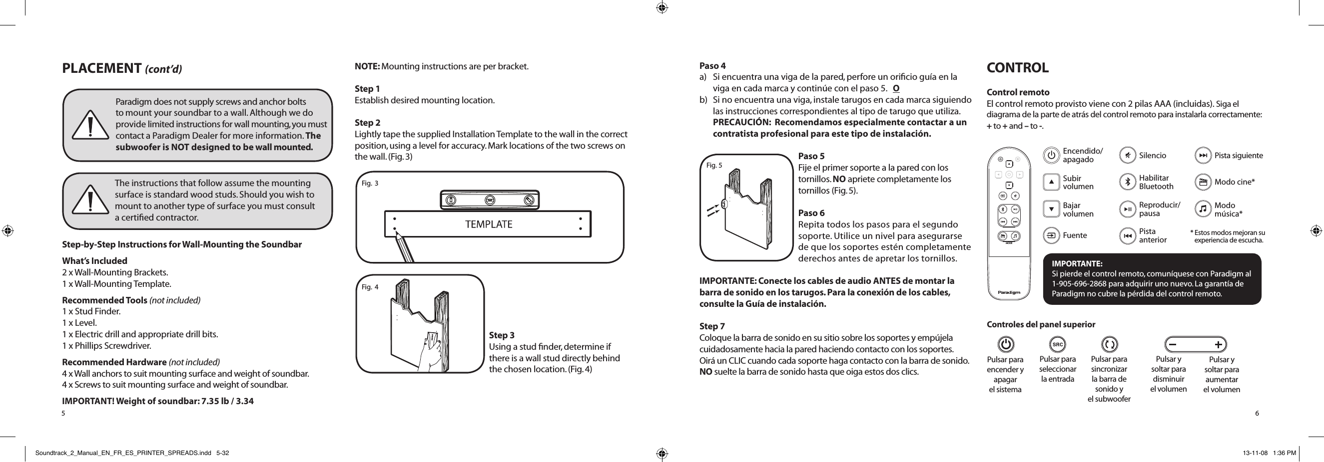PLACEMENT (cont’d)Step-by-Step Instructions for Wall-Mounting the Soundbar What’s Included 2 x Wall-Mounting Brackets. 1 x Wall-Mounting Template.Recommended Tools (not included) 1 x Stud Finder. 1 x Level. 1 x Electric drill and appropriate drill bits. 1 x Phillips Screwdriver.Recommended Hardware (not included) 4 x Wall anchors to suit mounting surface and weight of soundbar. 4 x Screws to suit mounting surface and weight of soundbar.IMPORTANT! Weight of soundbar: 7.35 lb / 3.34NOTE: Mounting instructions are per bracket. Step 1Establish desired mounting location.Step 2Lightly tape the supplied Installation Template to the wall in the correct position, using a level for accuracy. Mark locations of the two screws on the wall. (Fig. 3)Step 3Using a stud ﬁnder, determine if  there is a wall stud directly behind  the chosen location. (Fig. 4) 5Paradigm does not supply screws and anchor bolts to mount your soundbar to a wall. Although we do provide limited instructions for wall mounting, you must contact a Paradigm Dealer for more information. The subwoofer is NOT designed to be wall mounted.The instructions that follow assume the mounting surface is standard wood studs. Should you wish to mount to another type of surface you must consult  a certiﬁed contractor.Fig.  3Fig.  4Paso 4a)  Si encuentra una viga de la pared, perfore un oriﬁcio guía en la viga en cada marca y continúe con el paso 5.   O b)   Si no encuentra una viga, instale tarugos en cada marca siguiendo las instrucciones correspondientes al tipo de tarugo que utiliza. PRECAUCIÓN:  Recomendamos especialmente contactar a un contratista profesional para este tipo de instalación.Paso 5Fije el primer soporte a la pared con los tornillos. NO apriete completamente los tornillos (Fig. 5). Paso 6Repita todos los pasos para el segundo soporte. Utilice un nivel para asegurarse de que los soportes estén completamente derechos antes de apretar los tornillos.IMPORTANTE: Conecte los cables de audio ANTES de montar la barra de sonido en los tarugos. Para la conexión de los cables, consulte la Guía de instalación.Step 7 Coloque la barra de sonido en su sitio sobre los soportes y empújela cuidadosamente hacia la pared haciendo contacto con los soportes.  Oirá un CLIC cuando cada soporte haga contacto con la barra de sonido.  NO suelte la barra de sonido hasta que oiga estos dos clics.CONTROLControl remotoEl control remoto provisto viene con 2 pilas AAA (incluidas). Siga el diagrama de la parte de atrás del control remoto para instalarla correctamente: + to + and – to -.  Pulsar para sincronizar  la barra de  sonido y  el subwooferPulsar para seleccionar la entradaPulsar para  encender y  apagar  el sistema6Pulsar y soltar para disminuir el volumenPulsar y soltar para aumentar  el volumenFig. 5MODEIMPORTANTE:  Si pierde el control remoto, comuníquese con Paradigm al 1-905-696-2868 para adquirir uno nuevo. La garantía de Paradigm no cubre la pérdida del control remoto.FuenteEncendido/  apagadoSubir volumenBajar  volumenHabilitar Bluetooth Reproducir/pausaSilencioModo cine*Pista siguientePista anteriorModo  música** Estos modos mejoran su  experiencia de escucha.Controles del panel superiorSoundtrack_2_Manual_EN_FR_ES_PRINTER_SPREADS.indd   5-32 13-11-08   1:36 PM