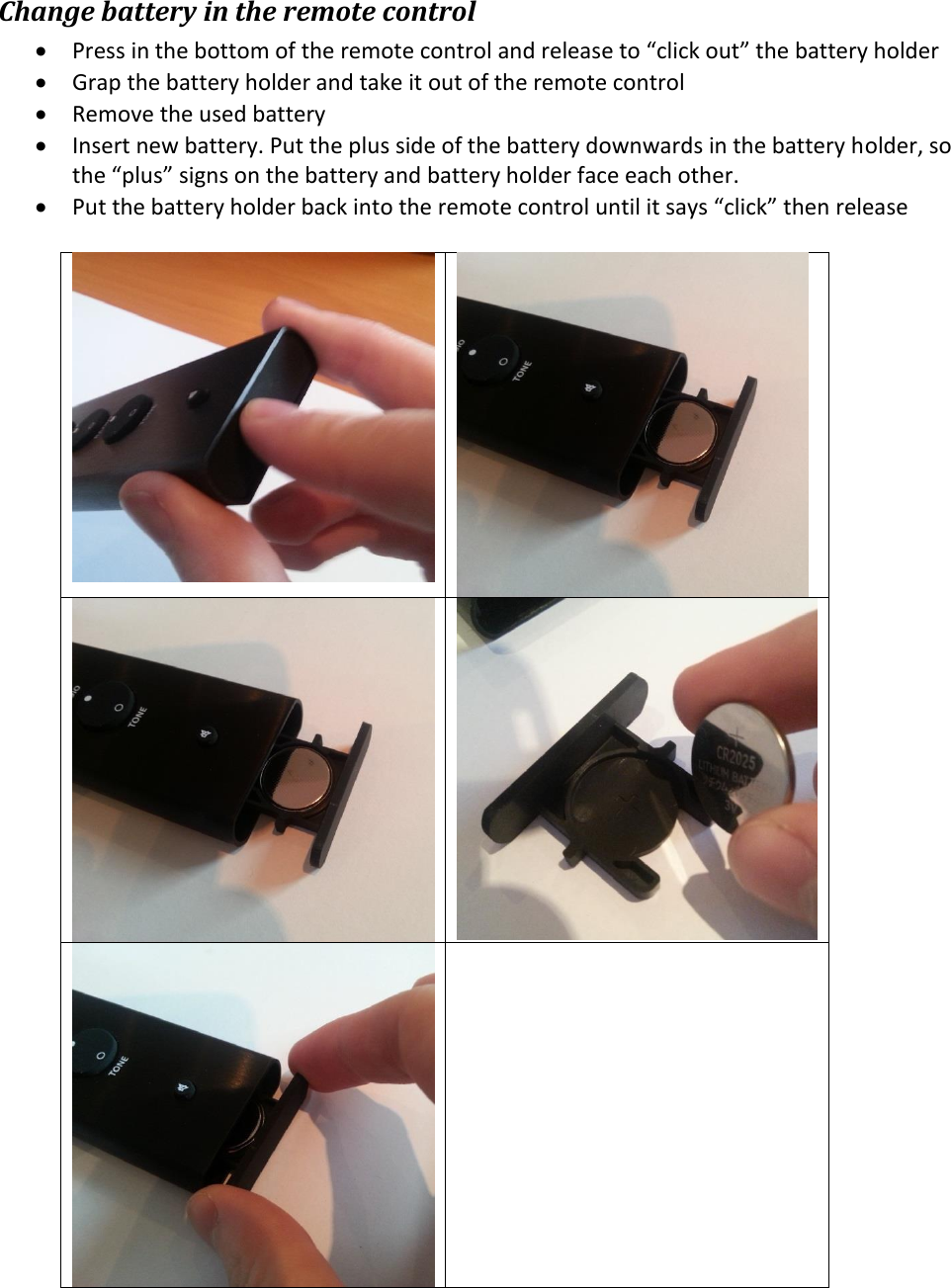 Change battery in the remote control  Press in the bottom of the remote control and release to “click out” the battery holder  Grap the battery holder and take it out of the remote control  Remove the used battery  Insert new battery. Put the plus side of the battery downwards in the battery holder, so the “plus” signs on the battery and battery holder face each other.   Put the battery holder back into the remote control until it says “click” then release            