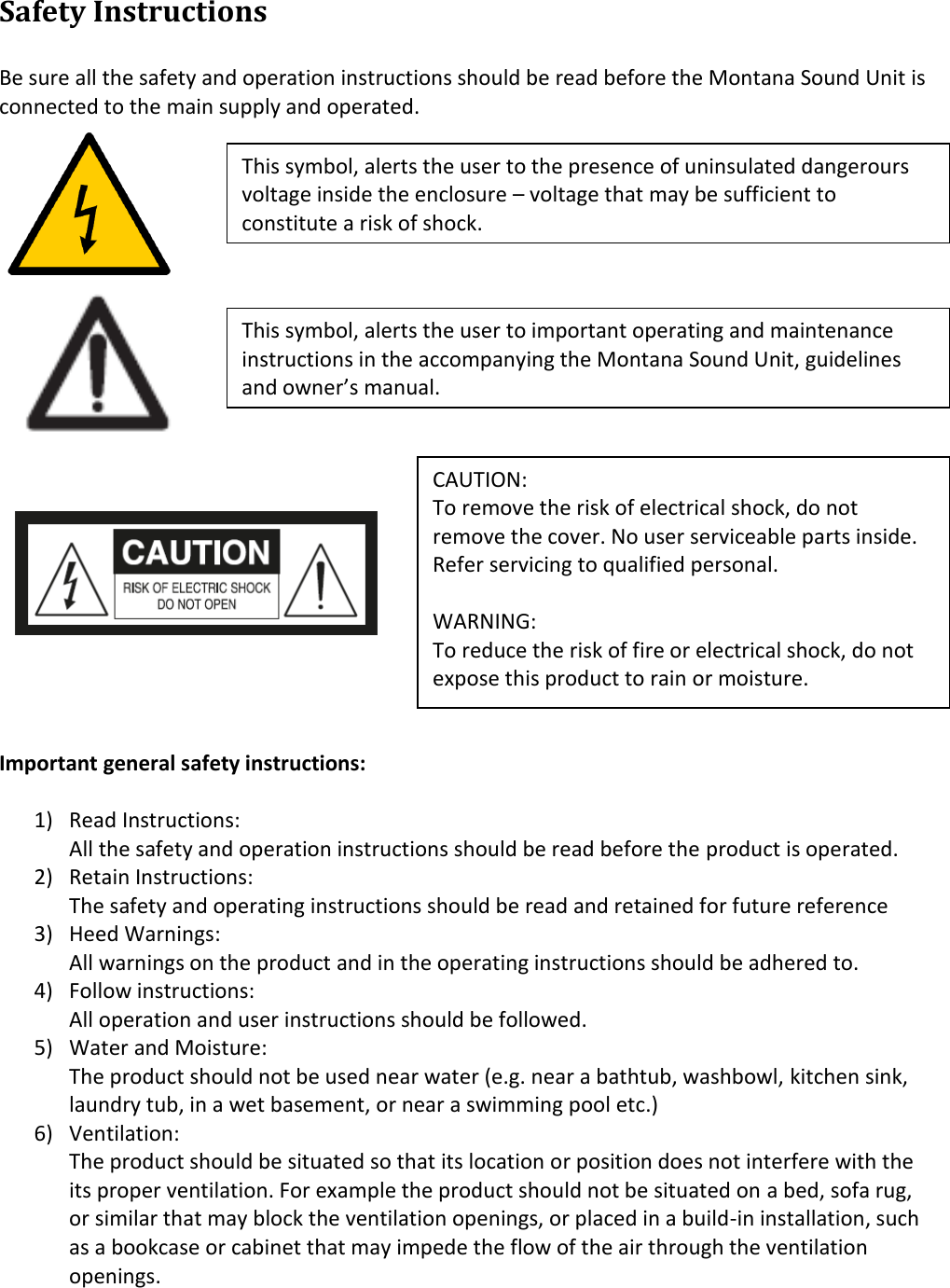 Safety Instructions  Be sure all the safety and operation instructions should be read before the Montana Sound Unit is connected to the main supply and operated.          Important general safety instructions:  1) Read Instructions: All the safety and operation instructions should be read before the product is operated. 2) Retain Instructions: The safety and operating instructions should be read and retained for future reference 3) Heed Warnings: All warnings on the product and in the operating instructions should be adhered to. 4) Follow instructions: All operation and user instructions should be followed. 5) Water and Moisture: The product should not be used near water (e.g. near a bathtub, washbowl, kitchen sink, laundry tub, in a wet basement, or near a swimming pool etc.) 6) Ventilation: The product should be situated so that its location or position does not interfere with the its proper ventilation. For example the product should not be situated on a bed, sofa rug, or similar that may block the ventilation openings, or placed in a build-in installation, such as a bookcase or cabinet that may impede the flow of the air through the ventilation openings.  This symbol, alerts the user to the presence of uninsulated dangerours voltage inside the enclosure – voltage that may be sufficient to constitute a risk of shock. CAUTION: To remove the risk of electrical shock, do not remove the cover. No user serviceable parts inside. Refer servicing to qualified personal.  WARNING: To reduce the risk of fire or electrical shock, do not expose this product to rain or moisture.  This symbol, alerts the user to important operating and maintenance instructions in the accompanying the Montana Sound Unit, guidelines and owner’s manual. 