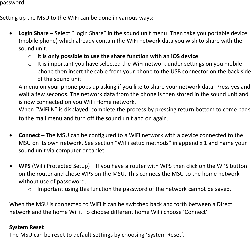 password.   Setting up the MSU to the WiFi can be done in various ways:   Login Share – Select ”Login Share” in the sound unit menu. Then take you portable device (mobile phone) which already contain the WiFi network data you wish to share with the sound unit.  o It is only possible to use the share function with an iOS device o It is important you have selected the WiFi network under settings on you mobile phone then insert the cable from your phone to the USB connector on the back side of the sound unit.  A menu on your phone pops up asking if you like to share your network data. Press yes and wait a few seconds. The network data from the phone is then stored in the sound unit and is now connected on you WiFi Home network. When “WiFi N” is displayed, complete the process by pressing return bottom to come back to the mail menu and turn off the sound unit and on again.   Connect – The MSU can be configured to a WiFi network with a device connected to the MSU on its own network. See section “WiFi setup methods” in appendix 1 and name your sound unit via computer or tablet.   WPS (WiFi Protected Setup) – If you have a router with WPS then click on the WPS button on the router and chose WPS on the MSU. This connecs the MSU to the home network without use of passoword. o Important using this function the password of the network cannot be saved.  When the MSU is connected to WiFi it can be switched back and forth between a Direct network and the home WiFi. To choose different home WiFi choose ‘Connect’  System Reset The MSU can be reset to default settings by choosing ‘System Reset’. 