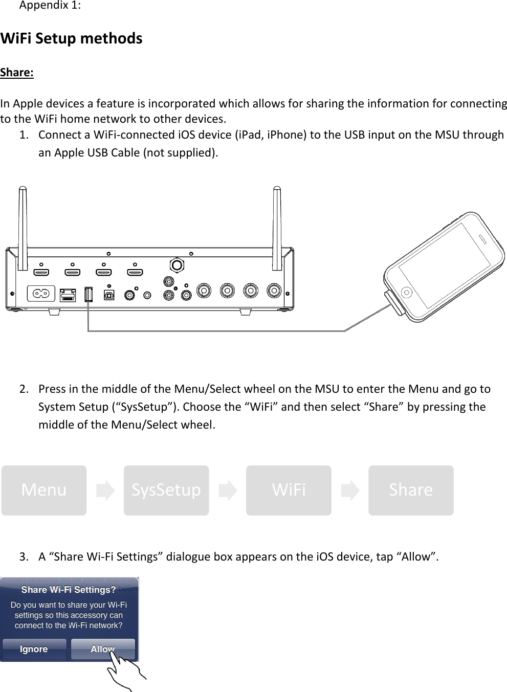 Appendix 1:  WiFi Setup methods  Share:  In Apple devices a feature is incorporated which allows for sharing the information for connecting to the WiFi home network to other devices.  1. Connect a WiFi-connected iOS device (iPad, iPhone) to the USB input on the MSU through an Apple USB Cable (not supplied).   2. Press in the middle of the Menu/Select wheel on the MSU to enter the Menu and go to System Setup (“SysSetup”). Choose the “WiFi” and then select “Share” by pressing the middle of the Menu/Select wheel.  3. A “Share Wi-Fi Settings” dialogue box appears on the iOS device, tap “Allow”.   Menu  SysSetup  WiFi  Share 