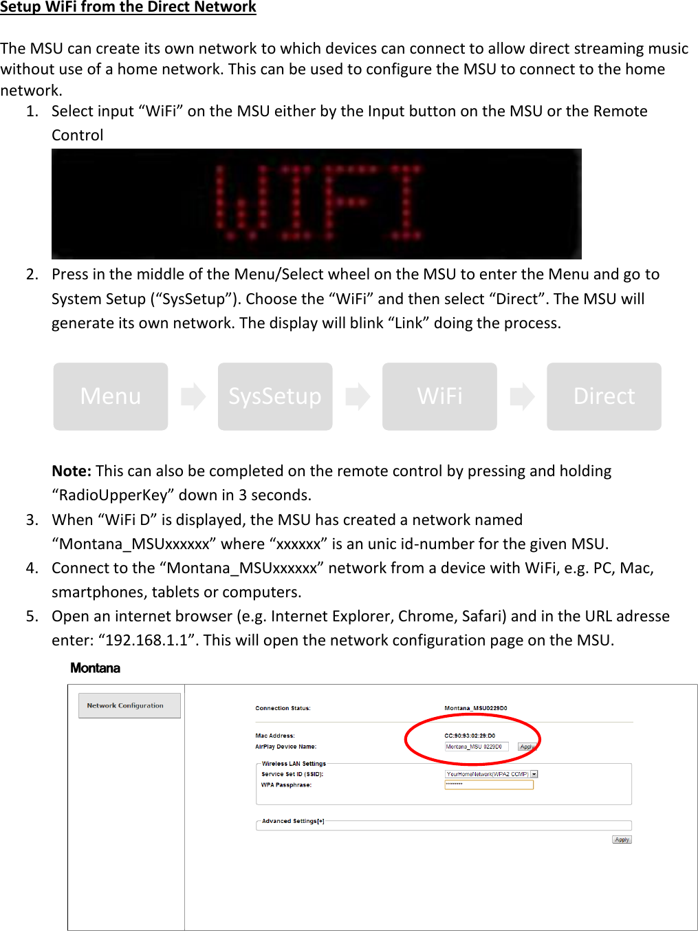Setup WiFi from the Direct Network  The MSU can create its own network to which devices can connect to allow direct streaming music without use of a home network. This can be used to configure the MSU to connect to the home network.  1. Select input “WiFi” on the MSU either by the Input button on the MSU or the Remote Control  2. Press in the middle of the Menu/Select wheel on the MSU to enter the Menu and go to System Setup (“SysSetup”). Choose the “WiFi” and then select “Direct”. The MSU will generate its own network. The display will blink “Link” doing the process.  Note: This can also be completed on the remote control by pressing and holding “RadioUpperKey” down in 3 seconds. 3. When “WiFi D” is displayed, the MSU has created a network named “Montana_MSUxxxxxx” where “xxxxxx” is an unic id-number for the given MSU.  4. Connect to the “Montana_MSUxxxxxx” network from a device with WiFi, e.g. PC, Mac, smartphones, tablets or computers. 5. Open an internet browser (e.g. Internet Explorer, Chrome, Safari) and in the URL adresse enter: “192.168.1.1”. This will open the network configuration page on the MSU.  Menu  SysSetup  WiFi  Direct 