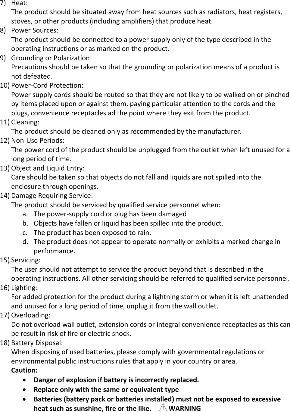 7) Heat: The product should be situated away from heat sources such as radiators, heat registers, stoves, or other products (including amplifiers) that produce heat. 8) Power Sources: The product should be connected to a power supply only of the type described in the operating instructions or as marked on the product.  9) Grounding or Polarization Precautions should be taken so that the grounding or polarization means of a product is not defeated. 10) Power-Cord Protection: Power supply cords should be routed so that they are not likely to be walked on or pinched by items placed upon or against them, paying particular attention to the cords and the plugs, convenience receptacles ad the point where they exit from the product. 11) Cleaning: The product should be cleaned only as recommended by the manufacturer. 12) Non-Use Periods: The power cord of the product should be unplugged from the outlet when left unused for a long period of time. 13) Object and Liquid Entry: Care should be taken so that objects do not fall and liquids are not spilled into the enclosure through openings. 14) Damage Requiring Service: The product should be serviced by qualified service personnel when: a. The power-supply cord or plug has been damaged b. Objects have fallen or liquid has been spilled into the product. c. The product has been exposed to rain. d. The product does not appear to operate normally or exhibits a marked change in performance. 15) Servicing: The user should not attempt to service the product beyond that is described in the operating instructions. All other servicing should be referred to qualified service personnel. 16) Lighting: For added protection for the product during a lightning storm or when it is left unattended and unused for a long period of time, unplug it from the wall outlet. 17) Overloading: Do not overload wall outlet, extension cords or integral convenience receptacles as this can be result in risk of fire or electric shock. 18) Battery Disposal: When disposing of used batteries, please comply with governmental regulations or environmental public instructions rules that apply in your country or area. Caution:   Danger of explosion if battery is incorrectly replaced.  Replace only with the same or equivalent type  Batteries (battery pack or batteries installed) must not be exposed to excessive heat such as sunshine, fire or the like.          WARNING 