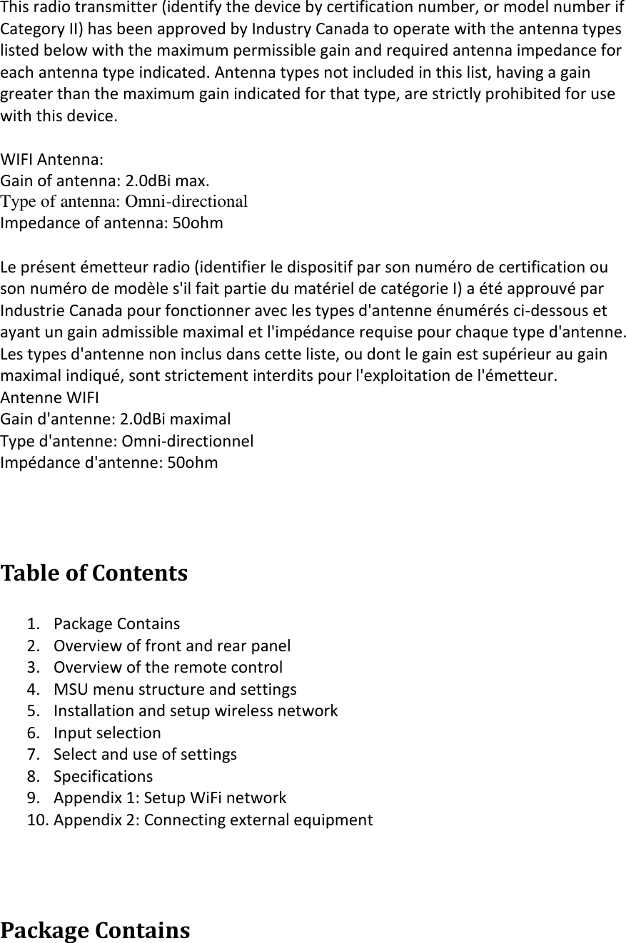  This radio transmitter (identify the device by certification number, or model number if Category II) has been approved by Industry Canada to operate with the antenna types  listed below with the maximum permissible gain and required antenna impedance for  each antenna type indicated. Antenna types not included in this list, having a gain  greater than the maximum gain indicated for that type, are strictly prohibited for use  with this device.  WIFI Antenna: Gain of antenna: 2.0dBi max. Type of antenna: Omni-directional Impedance of antenna: 50ohm  Le présent émetteur radio (identifier le dispositif par son numéro de certification ou  son numéro de modèle s&apos;il fait partie du matériel de catégorie I) a été approuvé par  Industrie Canada pour fonctionner avec les types d&apos;antenne énumérés ci-dessous et  ayant un gain admissible maximal et l&apos;impédance requise pour chaque type d&apos;antenne.  Les types d&apos;antenne non inclus dans cette liste, ou dont le gain est supérieur au gain  maximal indiqué, sont strictement interdits pour l&apos;exploitation de l&apos;émetteur. Antenne WIFI Gain d&apos;antenne: 2.0dBi maximal Type d&apos;antenne: Omni-directionnel Impédance d&apos;antenne: 50ohm   Table of Contents  1. Package Contains 2. Overview of front and rear panel 3. Overview of the remote control 4. MSU menu structure and settings 5. Installation and setup wireless network 6. Input selection 7. Select and use of settings 8. Specifications 9. Appendix 1: Setup WiFi network 10. Appendix 2: Connecting external equipment   Package Contains  