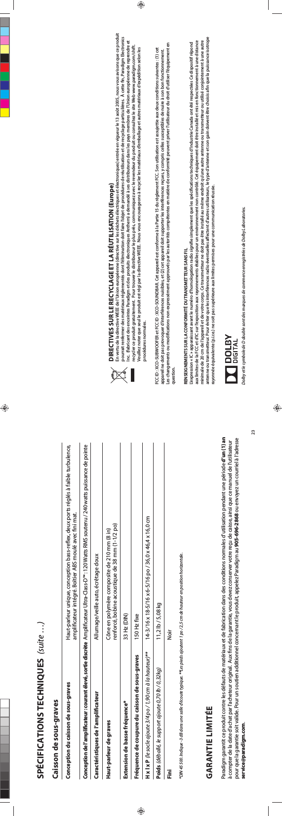 DIRECTIVES SUR LE RECYCLAGE ET LA RÉUTILISATION (Europe) En vertu de la directive WEEE de l’Union européenne (directive sur les déchets électriques et électroniques) entrée en vigueur le 13 août 2005, nous vous avisons que ce produit pourrait renfermer des matériaux réglementés dont l’élimination doit faire l’objet de procédures de réutilisation et de recyclage particulières.  À cette n, Paradigm Electronics Inc.  (fabricant des enceintes Paradigm et des produits électroniques Anthem) a demandé à ses distributeurs dans les pays membres de l’Union européenne de reprendre et recycler ce produit gratuitement.  Pour trouver le distributeur le plus près, communiquez avec le revendeur du produit ou consultez le site Web www.paradigm.com/shift. Veuillez noter que seul le produit est régi par la directive WEEE.  Nous vous encourageons à recycler les matériaux d’emballage et autres matériaux d’expédition selon les procédures normales. FCC ID : XCO-SUBWOOFER et FCC ID : XCO-SOUNDBAR. Cet appareil est conforme à la Partie 15 du règlement FCC. Son utilisation est assujettie aux deux conditions suivantes : (1) cet appareil ne doit pas provoquer d’interférences nuisibles, et (2) cet appareil doit supporter les interférences reçues, y compris celles susceptibles de nuire à son bon fonctionnement. Les changements ou modications non expressément approuvés par les autorités compétentes en matière de conformité peuvent priver l’utilisateur du droit d’utiliser l’équipement en question. RENSEIGNEMENTS SUR LA CONFORMITÉ DU TRANSMETTEUR SANS FILL’expression « IC » apparaissant avant le numéro d’homologation radio signie simplement que les spécications techniques d’Industrie Canada ont été respectées Ce dispositif répond aux limites de la FCC et d’IC sur l’exposition aux rayonnements établies pour un environnement non contrôlé. Cet équipement doit être installé et mis en fonctionnement à une distance minimale de 20 cm de l’appareil et de votre corps. Ce transmetteur ne doit pas être installé au même endroit qu’une autre antenne ou transmetteur ou utilisé conjointement à une autre antenne ou transmetteur. Pour éviter que les interférences radio éventuelles aectent d’autres utilisateurs, le type d’antenne et son gain doivent être choisis an que la puissance isotrope rayonnée équivalente (p.i.r.e.) ne soit pas supérieure aux limites permises pour une communication réussie.Dolby et le symbole de D double sont des marques de commerce enregistrées de Dolby Laboratories.23Caisson de sous-graves Conception du caisson de sous-graves    Haut-parleur unique, conception bass-reﬂex, deux ports réglés à faible turbulence,      ampliﬁcateur intégré. Boîtier ABS moulé avec ﬁni mat.Conception de l’ampliﬁcateur : courant élevé, sortie discrète Amplicateur Ultra-Class-D™ : 120 Watts RMS soutenu / 240 watts puissance de pointe      Caractéristiques de l’ampliﬁcateur    Allumage/veille auto, écrêtage douxHaut-parleur de graves    Cône en polymère composite de 210 mm (8 in)      renforcé, bobine acoustique de 38 mm (1-1/2 po)Extension de basse fréquence*    33 Hz (DIN)Fréquence de coupure du caisson de sous-graves    150 Hz ﬁxeH x l x P (le socle ajoute 3/4 po / 1,90 cm à la hauteur)**    14-3⁄16 x 18-5/16 x 6-5/16 po / 36,0 x 46,4 x 16,0 cmPoids (déballé, le support ajoute 0,70 lb / 0,32kg)    11,2 lb / 5,08 kgFini    Noir*DIN 45 500. Indique -3 dB dans une salle d’écoute typique. **Les pieds ajoutent 1 po / 2,5 cm de hauteur en position horizontale. SPÉCIFICATIONS TECHNIQUES  (suite …)GARANTIE LIMITÉEParadigm garantit ce produit contre les défauts de matériaux et de fabrication dans des conditions normales d’utilisation pendant une période d’un (1) an à compter de la date d’achat par l’acheteur original.  Aux ns de la garantie, vous devez conserver votre reçu de caisse, ainsi que ce manuel de l’utilisateur pour que la garantie soit valide. Pour un soutien additionnel concernant le produit, appelez Paradigm au 905-696-2868 ou envoyez un courriel à l’adresse service@paradigm.com.