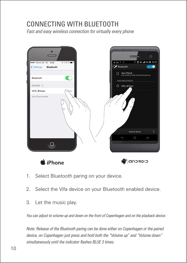 10CONNECTING WITH BLUETOOTHFast and easy wireless connection for virtually every phone1.  Select Bluetooth paring on your device. 2.  Select the Vifa device on your Bluetooth enabled device. 3.  Let the music play. You can adjust to volume up and down on the front of Copenhagen and on the playback device.Note: Release of the Bluetooth paring can be done either on Copenhagen or the paired device, on Copenhagen just press and hold both the “Volume up” and “Volume down” simultaneously until the indicator ﬂashes BLUE 3 times.