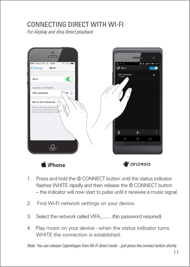 111.  Press and hold the   CONNECT button until the status indicator    ﬂashes WHITE rapidly and then release the   CONNECT button    – the indicator will now start to pulse until it receives a music signal.2.    Find Wi-Fi network settings on your device.3.    Select the network called VIFA_....... (No password required)4.   Play music on your device - when the status indicator turns  WHITE the connection is established.Note: You can release Copenhagen from Wi-Fi direct mode  - just press the connect button shortly.CONNECTING DIRECT WITH WI-FIFor Airplay and dlna direct playback