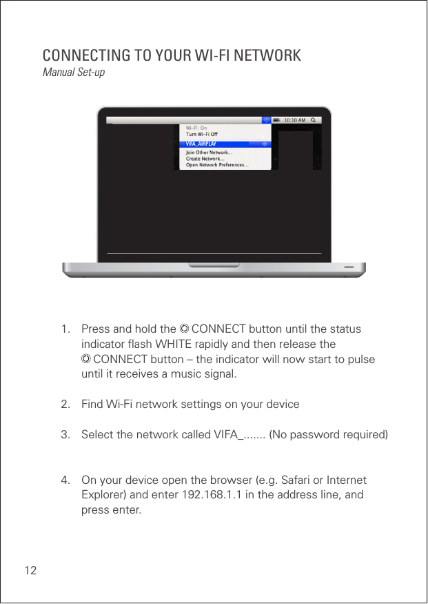 12CONNECTING TO YOUR WI-FI NETWORKManual Set-up1.  Press and hold the   CONNECT button until the status      indicator ﬂash WHITE rapidly and then release the     CONNECT button – the indicator will now start to pulse    until it receives a music signal.2.  Find Wi-Fi network settings on your device3.  Select the network called VIFA_....... (No password required)4.  On your device open the browser (e.g. Safari or Internet    Explorer) and enter 192.168.1.1 in the address line, and     press enter.VIFA_AIRPLAY