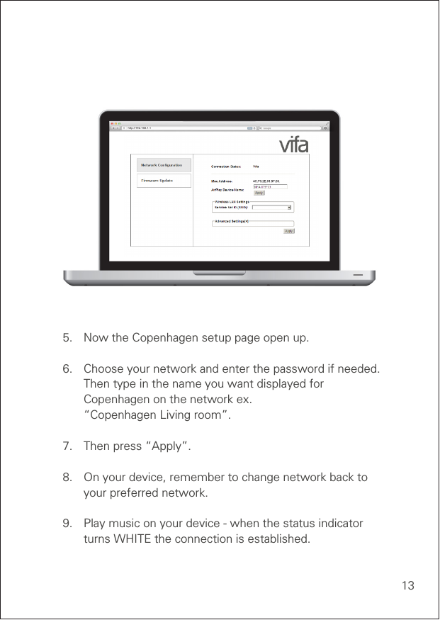 13http://192.168.1.1VIFA AIRPLAY SETUP5.  Now the Copenhagen setup page open up.6.  Choose your network and enter the password if needed.    Then type in the name you want displayed for    Copenhagen on the network ex.    “Copenhagen Living room”.7.  Then press “Apply”.8.  On your device, remember to change network back to      your preferred network.9.   Play music on your device - when the status indicator      turns WHITE the connection is established.