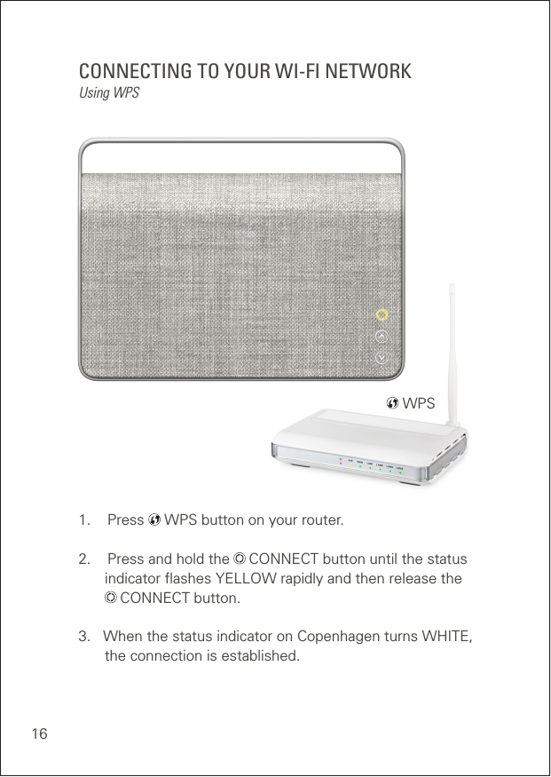 16CONNECTING TO YOUR WI-FI NETWORKUsing WPS1.    Press   WPS button on your router.2.    Press and hold the   CONNECT button until the status      indicator ﬂashes YELLOW rapidly and then release the    CONNECT button.3.   When the status indicator on Copenhagen turns WHITE,    the connection is established.   WPS