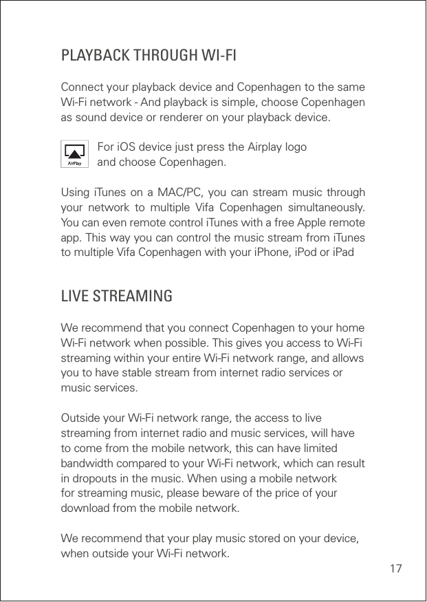 17   WPSPLAYBACK THROUGH WI-FIConnect your playback device and Copenhagen to the same Wi-Fi network - And playback is simple, choose Copenhagen as sound device or renderer on your playback device.For iOS device just press the Airplay logo and choose Copenhagen. Using iTunes on a MAC/PC, you can stream music through your network to multiple Vifa Copenhagen simultaneously. You can even remote control iTunes with a free Apple remote app. This way you can control the music stream from iTunes to multiple Vifa Copenhagen with your iPhone, iPod or iPadLIVE STREAMING  We recommend that you connect Copenhagen to your home Wi-Fi network when possible. This gives you access to Wi-Fi streaming within your entire Wi-Fi network range, and allows you to have stable stream from internet radio services or music services.   Outside your Wi-Fi network range, the access to live streaming from internet radio and music services, will have to come from the mobile network, this can have limited bandwidth compared to your Wi-Fi network, which can result in dropouts in the music. When using a mobile network for streaming music, please beware of the price of your download from the mobile network. We recommend that your play music stored on your device, when outside your Wi-Fi network.