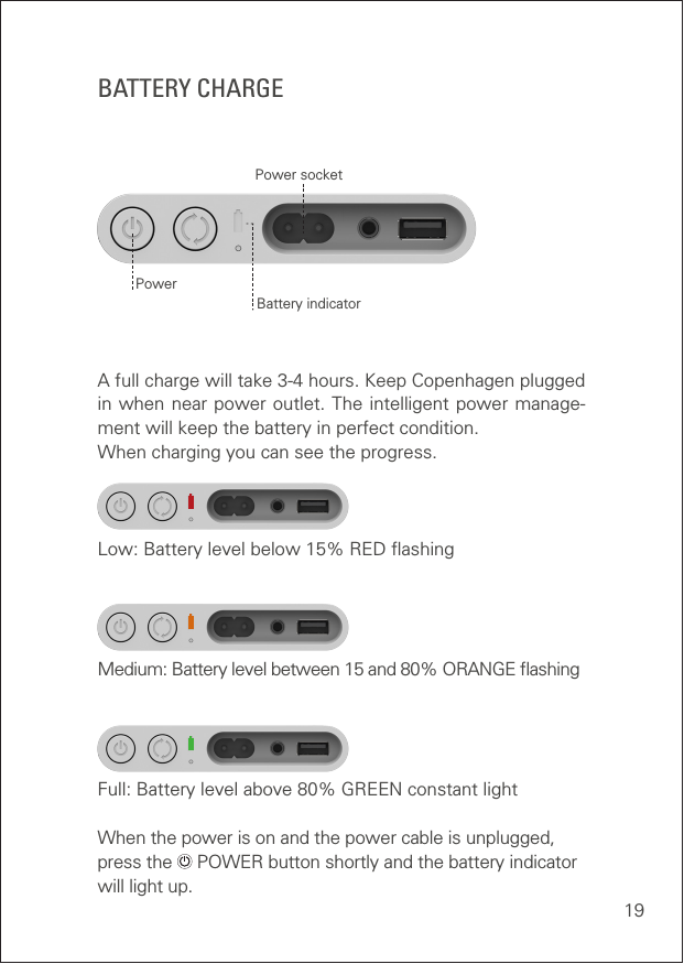 19A full charge will take 3-4 hours. Keep Copenhagen plugged in when near power outlet. The intelligent power manage-ment will keep the battery in perfect condition. When charging you can see the progress.Low: Battery level below 15% RED ﬂashing Medium: Battery level between 15 and 80% ORANGE ﬂashing Full: Battery level above 80% GREEN constant light When the power is on and the power cable is unplugged, press the   POWER button shortly and the battery indicator will light up. BATTERY CHARGEBattery indicatorPower socketPower