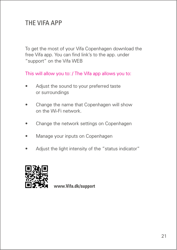 21THE VIFA APPTo get the most of your Vifa Copenhagen download the free Vifa app. You can ﬁnd link’s to the app. under  “support” on the Vifa WEB  This will allow you to: / The Vifa app allows you to:•  Adjust the sound to your preferred taste  or surroundings •  Change the name that Copenhagen will show  on the Wi-Fi network. •  Change the network settings on Copenhagen •  Manage your inputs on Copenhagen•  Adjust the light intensity of the ”status indicator”    www.Vifa.dk/support