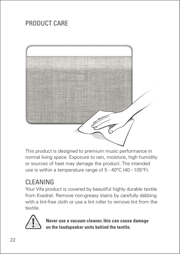 22This product is designed to premium music performance in normal living space. Exposure to rain, moisture, high humidity  or sources of heat may damage the product. The intended  use is within a temperature range of 5 - 40°C (40 - 105°F).CLEANING Your Vifa product is covered by beautiful highly durable textile from Kvadrat. Remove non-greasy stains by carefully dabbing with a lint-free cloth or use a lint roller to remove lint from the textile.Never use a vacuum cleaner, this can cause damage  on the loudspeaker units behind the textile.PRODUCT CARE