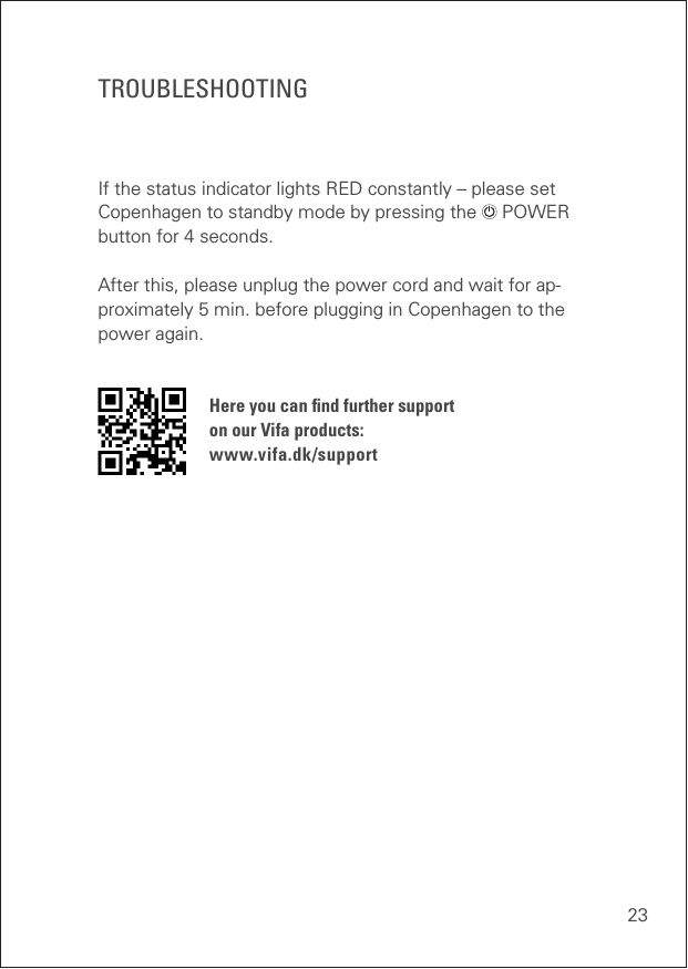 23TROUBLESHOOTINGIf the status indicator lights RED constantly – please set Copenhagen to standby mode by pressing the   POWER button for 4 seconds. After this, please unplug the power cord and wait for ap-proximately 5 min. before plugging in Copenhagen to the power again. Here you can ﬁnd further support  on our Vifa products: www.vifa.dk/support