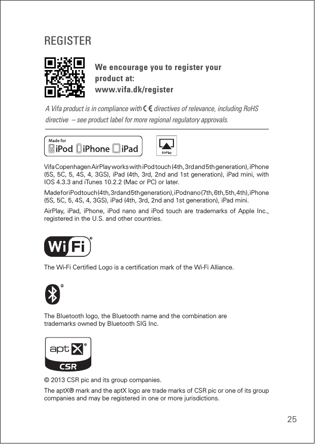 25REGISTERWe encourage you to register your  product at: www.vifa.dk/registerVifa Copenhagen AirPlay works with iPod touch (4th, 3rd and 5th generation), iPhone  (5S, 5C, 5, 4S, 4, 3GS), iPad (4th, 3rd, 2nd and 1st generation), iPad mini, with IOS 4.3.3 and iTunes 10.2.2 (Mac or PC) or later.Made for iPod touch (4th, 3rd and 5th generation), iPod nano (7th, 6th, 5th, 4th), iPhone  (5S, 5C, 5, 4S, 4, 3GS), iPad (4th, 3rd, 2nd and 1st generation), iPad mini.AirPlay, iPad, iPhone, iPod nano and iPod touch are trademarks of Apple Inc., registered in the U.S. and other countries. The Wi-Fi Certiﬁed Logo is a certiﬁcation mark of the Wi-Fi Alliance.The Bluetooth logo, the Bluetooth name and the combination are trademarks owned by Bluetooth SIG Inc.© 2013 CSR pic and its group companies.The aptX® mark and the aptX logo are trade marks of CSR pic or one of its group companies and may be registered in one or more jurisdictions.A Vifa product is in compliance with   directives of relevance, including RoHS directive  – see product label for more regional regulatory approvals.