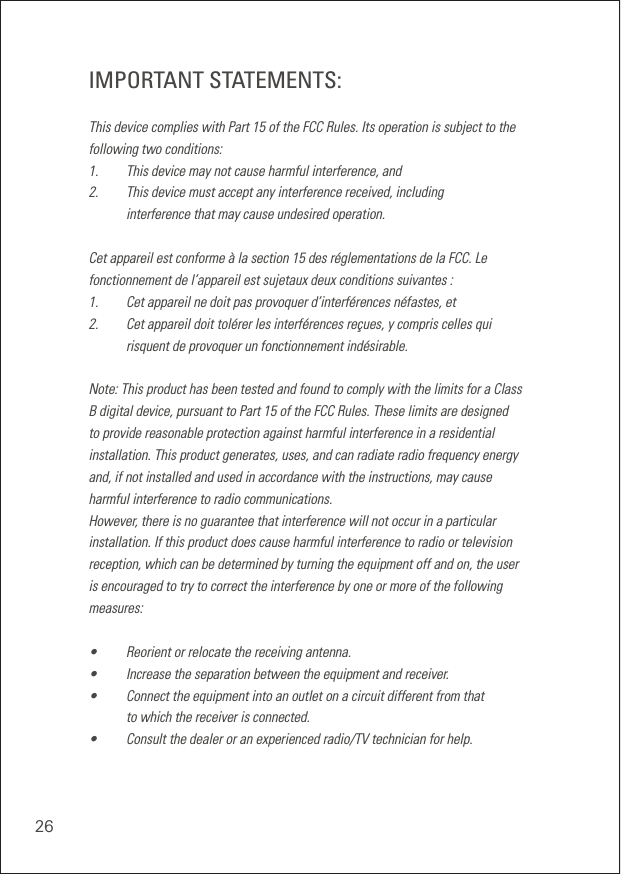26IMPORTANT STATEMENTS:This device complies with Part 15 of the FCC Rules. Its operation is subject to the following two conditions: 1.    This device may not cause harmful interference, and 2.    This device must accept any interference received, including  interference that may cause undesired operation. Cet appareil est conforme à la section 15 des réglementations de la FCC. Le fonctionnement de l’appareil est sujetaux deux conditions suivantes :1.    Cet appareil ne doit pas provoquer d’interférences néfastes, et2.    Cet appareil doit tolérer les interférences reçues, y compris celles qui  risquent de provoquer un fonctionnement indésirable.Note: This product has been tested and found to comply with the limits for a Class B digital device, pursuant to Part 15 of the FCC Rules. These limits are designed to provide reasonable protection against harmful interference in a residential installation. This product generates, uses, and can radiate radio frequency energy and, if not installed and used in accordance with the instructions, may cause harmful interference to radio communications. However, there is no guarantee that interference will not occur in a particular installation. If this product does cause harmful interference to radio or television reception, which can be determined by turning the equipment off and on, the user is encouraged to try to correct the interference by one or more of the following measures: •    Reorient or relocate the receiving antenna. •    Increase the separation between the equipment and receiver. •    Connect the equipment into an outlet on a circuit different from that  to which the receiver is connected. •    Consult the dealer or an experienced radio/TV technician for help.