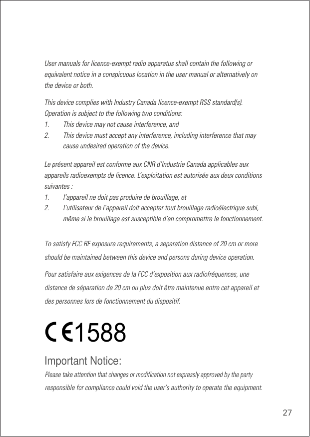 27User manuals for licence-exempt radio apparatus shall contain the following or equivalent notice in a conspicuous location in the user manual or alternatively on the device or both.This device complies with Industry Canada licence-exempt RSS standard(s). Operation is subject to the following two conditions: 1.    This device may not cause interference, and2.    This device must accept any interference, including interference that may cause undesired operation of the device. Le présent appareil est conforme aux CNR d’Industrie Canada applicables aux appareils radioexempts de licence. L’exploitation est autorisée aux deux conditions suivantes :1.   l’appareil ne doit pas produire de brouillage, et2.   l’utilisateur de l’appareil doit accepter tout brouillage radioélectrique subi, même si le brouillage est susceptible d’en compromettre le fonctionnement. Please take attention that changes or modification not expressly approved by the partyImportant Notice:responsible for compliance could void the user’s authority to operate the equipment.To satisfy FCC RF exposure requirements, a separation distance of 20 cm or moreshould be maintained between this device and persons during device operation.Pour satisfaire aux exigences de la FCC d’exposition aux radiofréquences, unedistance de séparation de 20 cm ou plus doit être maintenue entre cet appareil etdes personnes lors de fonctionnement du dispositif.