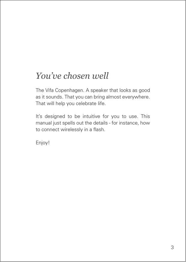 3You’ve chosen wellThe Vifa Copenhagen. A speaker that looks as good as it sounds. That you can bring almost everywhere. That will help you celebrate life.It’s designed to be intuitive for you to use. This manual just spells out the details - for instance, how to connect wirelessly in a ﬂash.Enjoy!