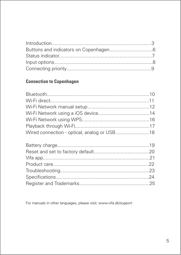 5Introduction..........................................................................3 Buttons and indicators on Copenhagen................................6 Status indicator.....................................................................7 Input options.........................................................................8 Connecting priority...............................................................9Connection to CopenhagenBluetooth............................................................................10 Wi-Fi direct.........................................................................11 Wi-Fi Network manual setup..............................................12 Wi-Fi Network using a iOS device......................................14  Wi-Fi Network using WPS..................................................16 Playback through Wi-Fi.......................................................17 Wired connection - optical, analog or USB.........................18Battery charge....................................................................19 Reset and set to factory default.........................................20 Vifa app...............................................................................21 Product care.......................................................................22 Troubleshooting..................................................................23 Speciﬁcations.....................................................................24 Register and Trademarks....................................................25 For manuals in other languages, please visit: www.vifa.dk/support
