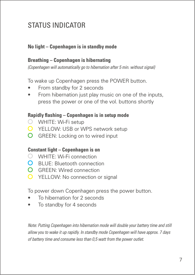 7STATUS INDICATORNo light – Copenhagen is in standby mode  Breathing – Copenhagen is hibernating (Copenhagen will automatically go to hibernation after 5 min. without signal) To wake up Copenhagen press the POWER button. •  From standby for 2 seconds •  From hibernation just play music on one of the inputs,    press the power or one of the vol. buttons shortly Rapidly ﬂashing – Copenhagen is in setup mode   WHITE: Wi-Fi setup   YELLOW: USB or WPS network setup   GREEN: Locking on to wired input Constant light – Copenhagen is on   WHITE: Wi-Fi connection   BLUE: Bluetooth connection   GREEN: Wired connection   YELLOW: No connection or signalTo power down Copenhagen press the power button.•  To hibernation for 2 seconds •  To standby for 4 secondsNote: Putting Copenhagen into hibernation mode will double your battery time and still  allow you to wake it up rapidly. In standby mode Copenhagen will have approx. 7 days  of battery time and consume less than 0,5 watt from the power outlet. 