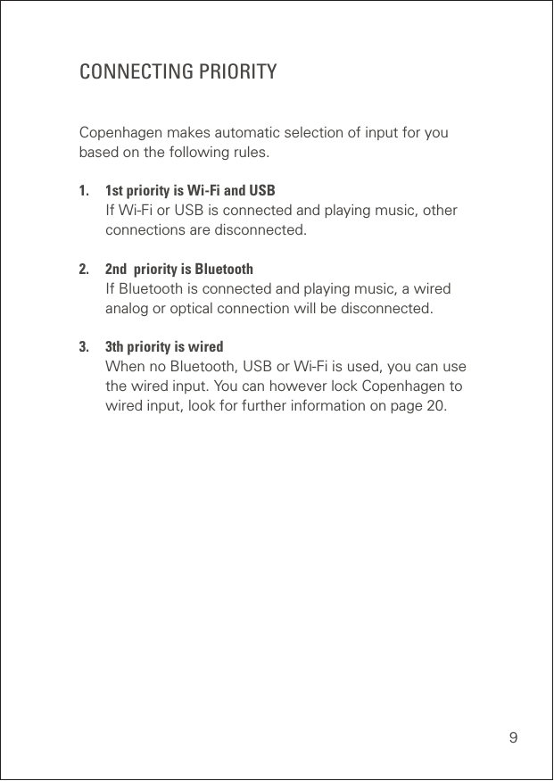 9CONNECTING PRIORITYCopenhagen makes automatic selection of input for you based on the following rules. 1.  1st priority is Wi-Fi and USB  If Wi-Fi or USB is connected and playing music, other   connections are disconnected. 2.  2nd  priority is Bluetooth  If Bluetooth is connected and playing music, a wired   analog or optical connection will be disconnected. 3.  3th priority is wired  When no Bluetooth, USB or Wi-Fi is used, you can use  the wired input. You can however lock Copenhagen to  wired input, look for further information on page 20.