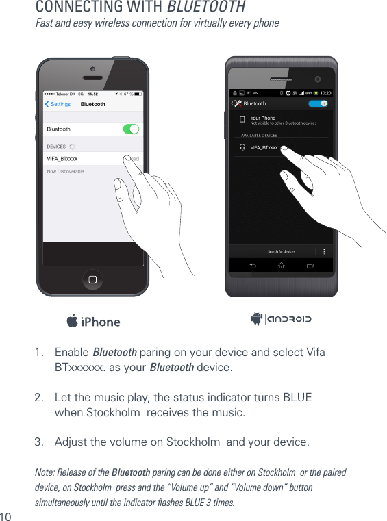 10CONNECTING WITH BLUETOOTHFast and easy wireless connection for virtually every phone1. Enable Bluetooth paring on your device and select Vifa    BTxxxxxx. as your Bluetooth device.2.  Let the music play, the status indicator turns BLUE    when Stockholm  receives the music. 3.  Adjust the volume on Stockholm  and your device.Note: Release of the Bluetooth paring can be done either on Stockholm  or the paireddevice, on Stockholm  press and the “Volume up” and “Volume down” buttonsimultaneously until the indicator ﬂashes BLUE 3 times.