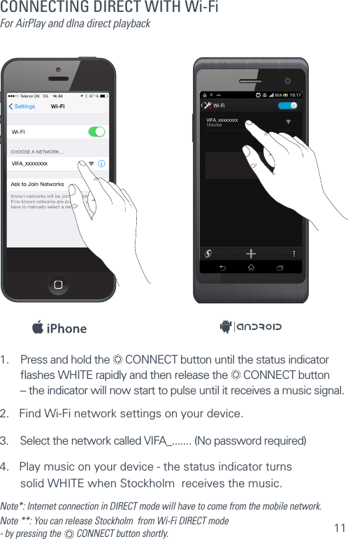 111.  Press and hold the   CONNECT button until the status indicator  ﬂashes WHITE rapidly and then release the   CONNECT button  – the indicator will now start to pulse until it receives a music signal.2.   Find Wi-Fi network settings on your device.3.    Select the network called VIFA_....... (No password required)4.   Play music on your device - the status indicator turns    solid WHITE when Stockholm  receives the music.Note*: Internet connection in DIRECT mode will have to come from the mobile network.Note **: You can release Stockholm  from Wi-Fi DIRECT mode  - by pressing the    CONNECT button shortly. CONNECTING DIRECT WITH Wi-FiFor AirPlay and dlna direct playback