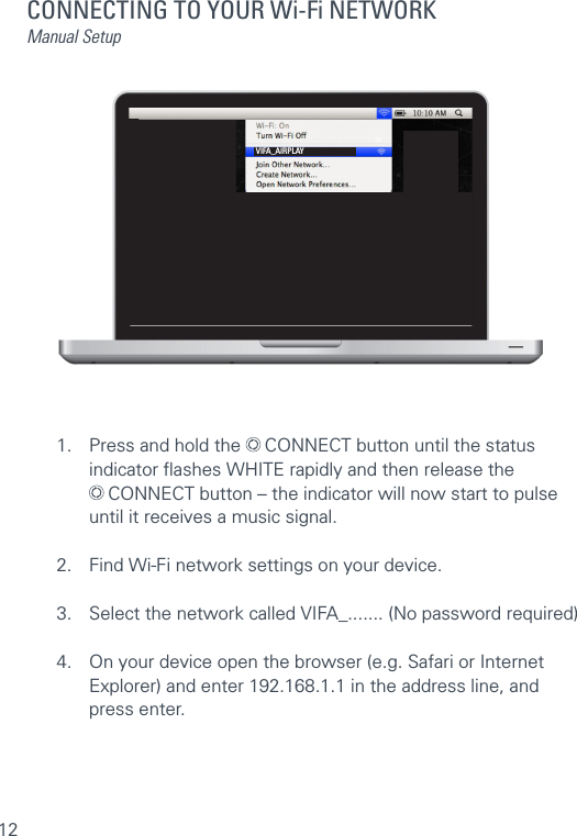 12CONNECTING TO YOUR Wi-Fi NETWORKManual Setup1.  Press and hold the   CONNECT button until the status      indicator ﬂashes WHITE rapidly and then release the     CONNECT button – the indicator will now start to pulse    until it receives a music signal.2.  Find Wi-Fi network settings on your device.3.  Select the network called VIFA_....... (No password required)4.  On your device open the browser (e.g. Safari or Internet    Explorer) and enter 192.168.1.1 in the address line, and     press enter.VIFA_AIRPLAY