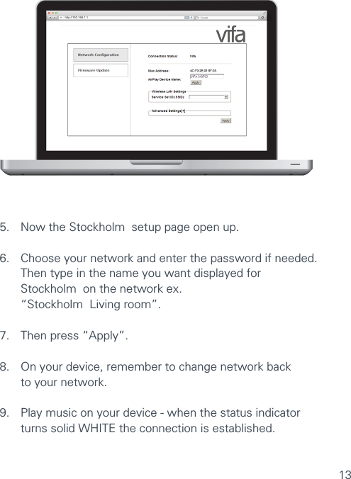 13http://192.168.1.1VIFA AIRPLAY SETUP5.  Now the Stockholm  setup page open up.6.  Choose your network and enter the password if needed.    Then type in the name you want displayed for    Stockholm  on the network ex.    “Stockholm  Living room”.7.  Then press “Apply”.8.  On your device, remember to change network back  to your network.9.   Play music on your device - when the status indicator  turns solid WHITE the connection is established.