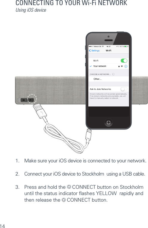 14CONNECTING TO YOUR Wi-Fi NETWORKUsing iOS device1.  Make sure your iOS device is connected to your network.2.  Connect your iOS device to Stockholm  using a USB cable.3.  Press and hold the   CONNECT button on Stockholm   until the status indicator ﬂashes YELLOW  rapidly and    then release the   CONNECT button.