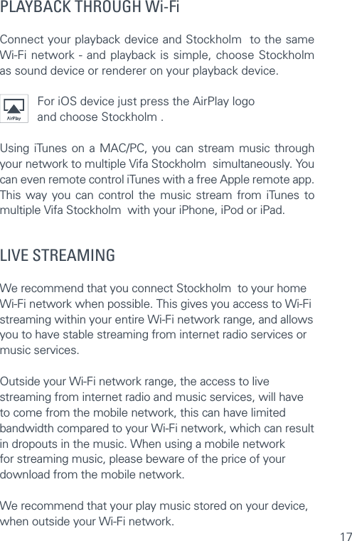 17PLAYBACK THROUGH Wi-FiConnect your playback device and Stockholm  to the same Wi-Fi network - and playback is simple, choose Stockholm  as sound device or renderer on your playback device.For iOS device just press the AirPlay logo and choose Stockholm . Using iTunes on a MAC/PC, you can stream music through your network to multiple Vifa Stockholm  simultaneously. You can even remote control iTunes with a free Apple remote app. This way you can control the music stream from iTunes to multiple Vifa Stockholm  with your iPhone, iPod or iPad.LIVE STREAMING  We recommend that you connect Stockholm  to your home Wi-Fi network when possible. This gives you access to Wi-Fi streaming within your entire Wi-Fi network range, and allows you to have stable streaming from internet radio services or music services.   Outside your Wi-Fi network range, the access to live streaming from internet radio and music services, will have to come from the mobile network, this can have limited bandwidth compared to your Wi-Fi network, which can result in dropouts in the music. When using a mobile network for streaming music, please beware of the price of your download from the mobile network. We recommend that your play music stored on your device, when outside your Wi-Fi network.