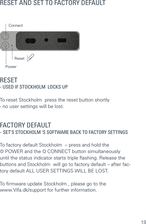 19RESET AND SET TO FACTORY DEFAULTRESET - USED IF STOCKHOLM  LOCKS UP  To reset Stockholm  press the reset button shortly  - no user settings will be lost.  FACTORY DEFAULT   - SET’S STOCKHOLM ’S SOFTWARE BACK TO FACTORY SETTINGS  To factory default Stockholm  – press and hold the   POWER and the   CONNECT button simultaneously until the status indicator starts triple ﬂashing. Release the buttons and Stockholm  will go to factory default – after fac-tory default ALL USER SETTINGS WILL BE LOST.To ﬁrmware update Stockholm , please go to the  www.Vifa.dk/support for further information.ConnectPowerReset