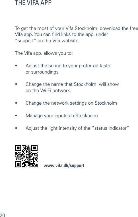20THE VIFA APPTo get the most of your Vifa Stockholm  download the free Vifa app. You can ﬁnd links to the app. under  “support” on the Vifa website.  The Vifa app. allows you to:•  Adjust the sound to your preferred taste  or surroundings •  Change the name that Stockholm  will show  on the Wi-Fi network. •  Change the network settings on Stockholm  •  Manage your inputs on Stockholm •  Adjust the light intensity of the ”status indicator”    www.vifa.dk/support