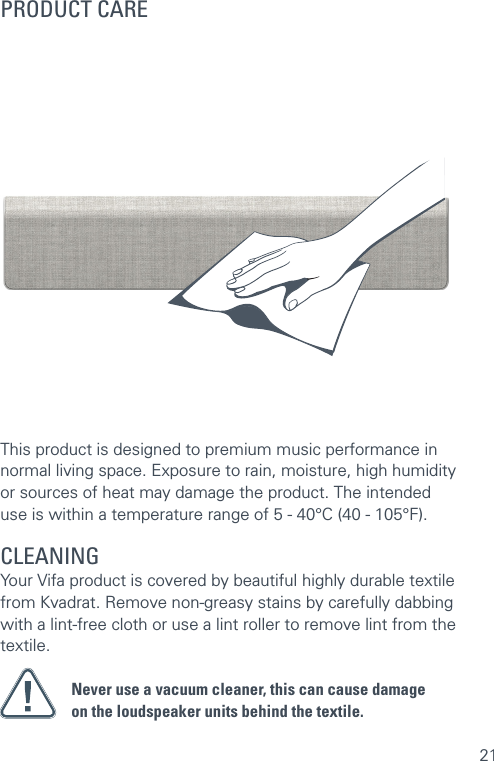 21This product is designed to premium music performance in normal living space. Exposure to rain, moisture, high humidity  or sources of heat may damage the product. The intended  use is within a temperature range of 5 - 40°C (40 - 105°F).CLEANING Your Vifa product is covered by beautiful highly durable textile from Kvadrat. Remove non-greasy stains by carefully dabbing with a lint-free cloth or use a lint roller to remove lint from the textile.Never use a vacuum cleaner, this can cause damage  on the loudspeaker units behind the textile.PRODUCT CARE